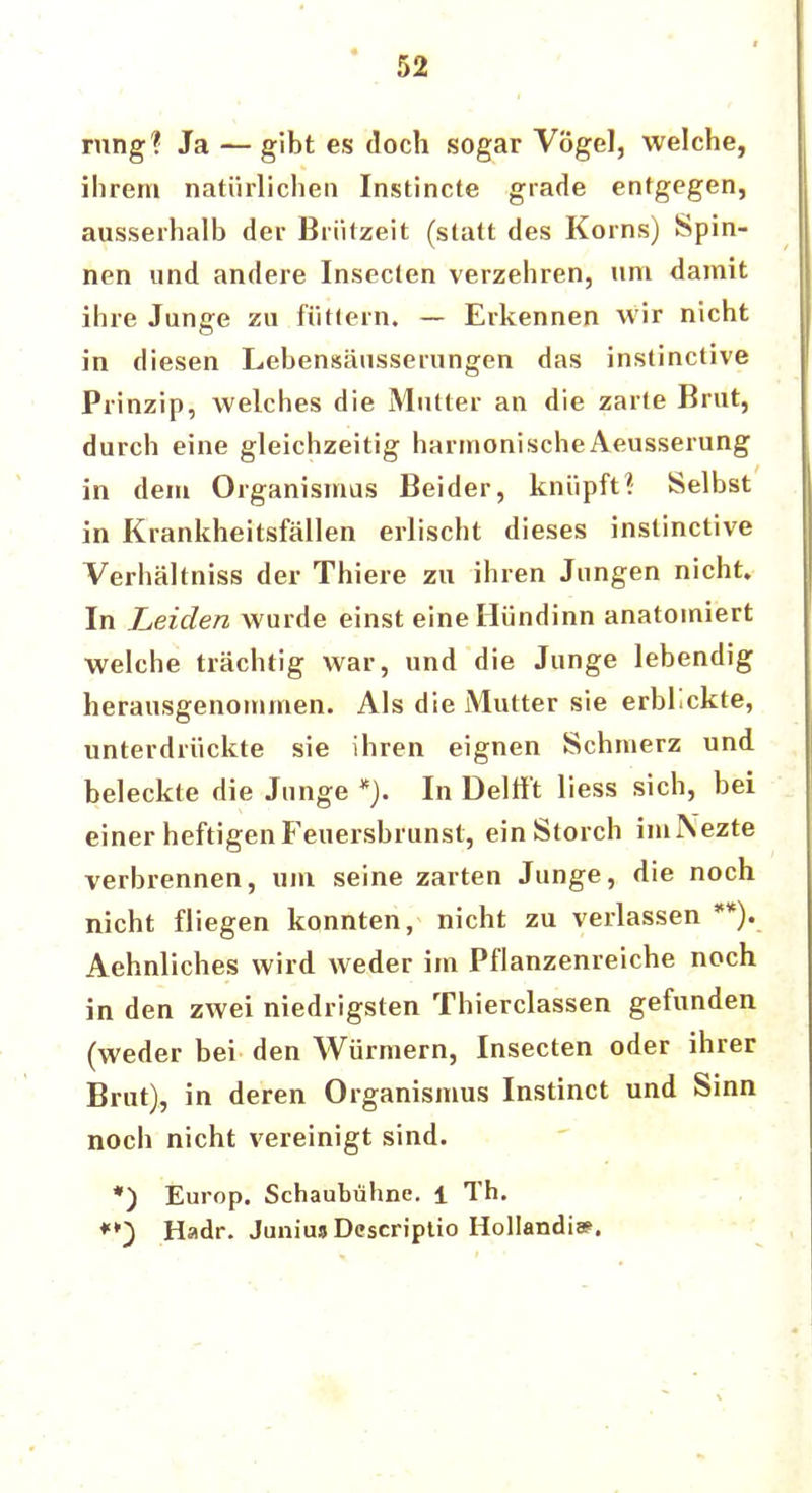 rung? Ja — gibt es doch sogar Vögel, welche, ihrem natürlichen Instincte grade entgegen, ausserhalb der Briitzeit (statt des Korns) Spin- nen und andere Insecten verzehren, um damit ihre Junge zu füttern. — Erkennen wir nicht in diesen Lebensäusserungen das instinctive Prinzip, welches die Mutter an die zarte Brut, durch eine gleichzeitig harmonischeAeusserung in dem Organismus Beider, knüpft? Selbst in Krankheitsfällen erlischt dieses instinctive Verhältniss der Thiere zu ihren Jungen nicht. In Leiden wurde einst eineHündinn anatomiert welche trächtig war, und die Junge lebendig herausgenommen. Als die Mutter sie erblickte, unterdrückte sie ihren eignen Schmerz und beleckte die Junge *). In Deltf't liess sich, bei einer heftigen Feuersbrunsl, ein Storch imNezte verbrennen, um seine zarten Junge, die noch nicht fliegen konnten, nicht zu verlassen **)._ Aehnliches wird weder im Pflanzenreiche noch in den zwei niedrigsten Thierclassen gefunden (weder bei den Würmern, Insecten oder ihrer Brut), in deren Organismus Instinct und Sinn noch nicht vereinigt sind. *) Europ. Schaubühne, i Th. **} Hadr. Juniua Descriptio Hollandiae.