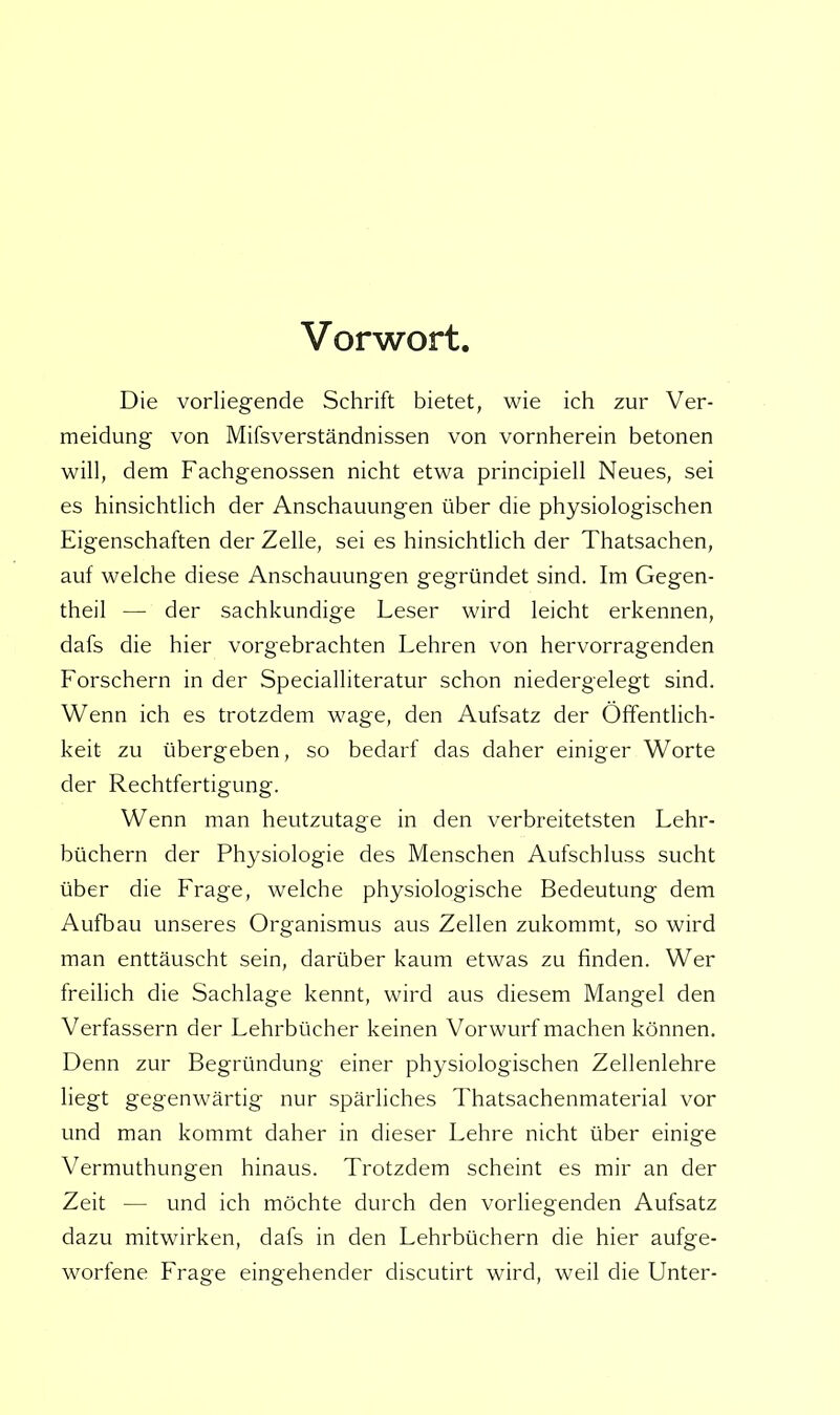 Vorwort Die vorliegende Schrift bietet, wie ich zur Ver- meidung von Mifsverständnissen von vornherein betonen will, dem Fachgenossen nicht etwa principiell Neues, sei es hinsichtlich der Anschauungen über die physiologischen Eigenschaften der Zelle, sei es hinsichtlich der Thatsachen, auf welche diese Anschauungen gegründet sind. Im Gegen- theil — der sachkundige Leser wird leicht erkennen, dafs die hier vorgebrachten Lehren von hervorragenden Forschern in der Specialliteratur schon niedergelegt sind. Wenn ich es trotzdem wage, den Aufsatz der Öffentlich- keit zu übergeben, so bedarf das daher einiger Worte der Rechtfertigung. Wenn man heutzutage in den verbreitetsten Lehr- büchern der Physiologie des Menschen Aufschluss sucht über die Frage, welche physiologische Bedeutung dem Aufbau unseres Organismus aus Zellen zukommt, so wird man enttäuscht sein, darüber kaum etwas zu finden. Wer freilich die Sachlage kennt, wird aus diesem Mangel den Verfassern der Lehrbücher keinen Vorwurf machen können. Denn zur Begründung einer physiologischen Zellenlehre liegt gegenwärtig nur spärliches Thatsachenmaterial vor und man kommt daher in dieser Lehre nicht über einige Vermuthungen hinaus. Trotzdem scheint es mir an der Zeit — und ich möchte durch den vorliegenden Aufsatz dazu mitwirken, dafs in den Lehrbüchern die hier aufge- worfene Frage eingehender discutirt wird, weil die Unter-