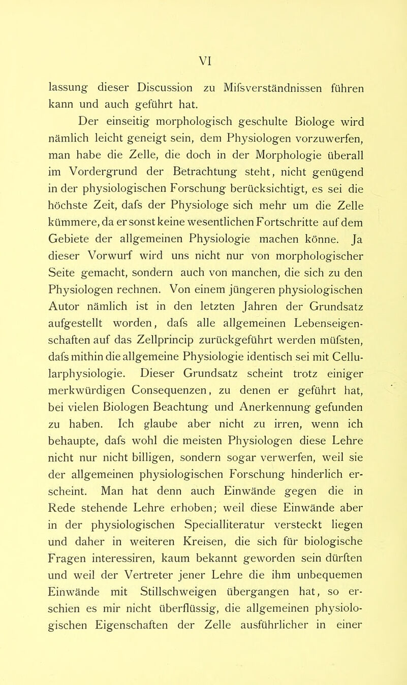 lassung dieser Discussion zu Mifsverständnissen führen kann und auch geführt hat. Der einseitig morphologisch geschulte Biologe wird nämlich leicht geneigt sein, dem Physiologen vorzuwerfen, man habe die Zelle, die doch in der Morphologie überall im Vordergrund der Betrachtung steht, nicht genügend in der physiologischen Forschung berücksichtigt, es sei die höchste Zeit, dafs der Physiologe sich mehr um die Zelle kümmere, da er sonst keine wesentlichen Fortschritte auf dem Gebiete der allgemeinen Physiologie machen könne. Ja dieser Vorwurf wird uns nicht nur von morphologischer Seite gemacht, sondern auch von manchen, die sich zu den Physiologen rechnen. Von einem jüngeren physiologischen Autor nämlich ist in den letzten Jahren der Grundsatz aufgestellt worden, dafs alle allgemeinen Lebenseigen- schaften auf das Zellprincip zurückgeführt werden müfsten, dafs mithin die allgemeine Physiologie identisch sei mit Cellu- larphysiologie. Dieser Grundsatz scheint trotz einiger merkwürdigen Consequenzen, zu denen er geführt hat, bei vielen Biologen Beachtung und Anerkennung gefunden zu haben. Ich glaube aber nicht zu irren, wenn ich behaupte, dafs wohl die meisten Physiologen diese Lehre nicht nur nicht billigen, sondern sogar verwerfen, weil sie der allgemeinen physiologischen Forschung hinderlich er- scheint. Man hat denn auch Einwände gegen die in Rede stehende Lehre erhoben; weil diese Einwände aber in der physiologischen Specialliteratur versteckt liegen und daher in weiteren Kreisen, die sich für biologische Fragen interessiren, kaum bekannt geworden sein dürften und weil der Vertreter jener Lehre die ihm unbequemen Einwände mit Stillschweigen übergangen hat, so er- schien es mir nicht überflüssig, die allgemeinen physiolo- gischen Eigenschaften der Zelle ausführlicher in einer