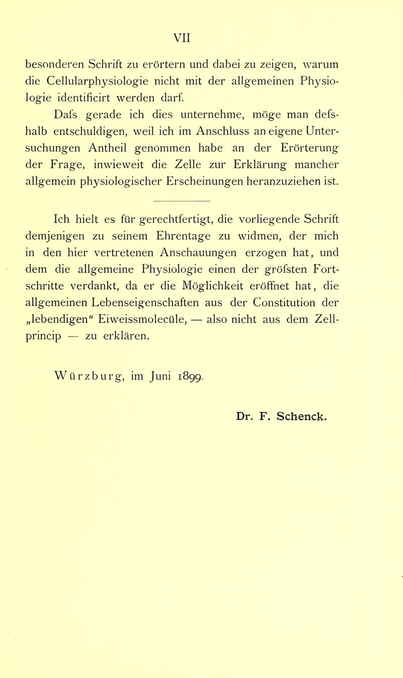 besonderen Schrift zu erörtern und dabei zu zeigen, warum die Cellularphysiologie nicht mit der allgemeinen Physio- logie identificirt werden darf. Dafs gerade ich dies unternehme, möge man defs- halb entschuldigen, weil ich im Anschluss an eigene Unter- suchungen Antheil genommen habe an der Erörterung der Frage, inwieweit die Zelle zur Erklärung mancher allgemein physiologischer Erscheinungen heranzuziehen ist. Ich hielt es für gerechtfertigt, die vorliegende Schrift demjenigen zu seinem Ehrentage zu widmen, der mich in den hier vertretenen Anschauungen erzogen hat, und dem die allgemeine Physiologie einen der gröfsten Fort- schritte verdankt, da er die Möglichkeit eröffnet hat, die allgemeinen Lebenseigenschaften aus der Constitution der „lebendigen Eiweissmolecüle, — also nicht aus dem Zell- princip — zu erklären. Würzburg, im Juni 1899. Dr. F. Schenck.