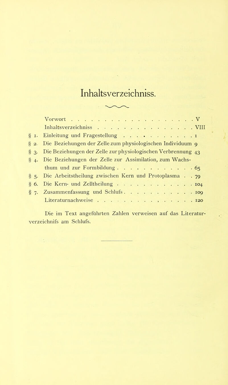 Inhaltsverzeichniss. Vorwort V Inhaltsverzeichniss VIII § i. Einleitung und Fragestellung i § 2. Die Beziehungen der Zelle zum physiologischen Individuum 9 § 3. Die Beziehungen der Zelle zur physiologischen Verbrennung 43 § 4. Die Beziehungen der Zelle zur Assimilation, zum Wachs- thum und zur Formbildung 65 § 5. Die Arbeitstheilung zwischen Kern und Protoplasma . . 79 § 6. Die Kern- und Zelltheilung 104 § 7. Zusammenfassung und Schlufs 109 Literaturnachweise 120 Die im Text angeführten Zahlen verweisen auf das Literatur- verzeichnifs am Schlufs.