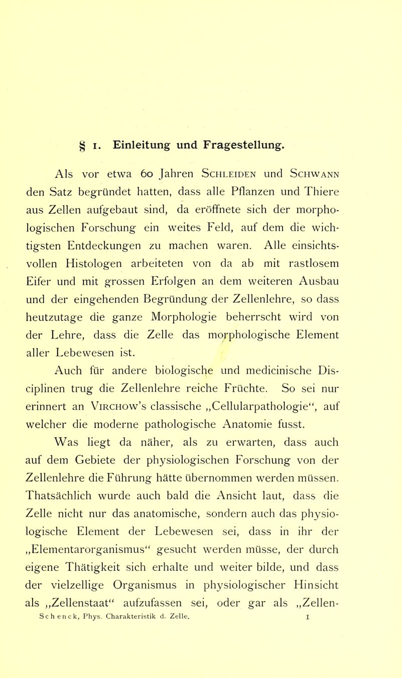 Als vor etwa 60 Jahren Schleiden und Schwann den Satz begründet hatten, dass alle Pflanzen und Thiere aus Zellen aufgebaut sind, da eröffnete sich der morpho- logischen Forschung ein weites Feld, auf dem die wich- tigsten Entdeckungen zu machen waren. Alle einsichts- vollen Histologen arbeiteten von da ab mit rastlosem Eifer und mit grossen Erfolgen an dem weiteren Ausbau und der eingehenden Begründung der Zellenlehre, so dass heutzutage die ganze Morphologie beherrscht wird von der Lehre, dass die Zelle das morphologische Element aller Lebewesen ist. Auch für andere biologische und medicinische Dis- ciplinen trug die Zellenlehre reiche Früchte. So sei nur erinnert an Virchow's classische ,,Cellularpathologie, auf welcher die moderne pathologische Anatomie fusst. Was liegt da näher, als zu erwarten, dass auch auf dem Gebiete der physiologischen Forschung von der Zellenlehre die Führung hätte übernommen werden müssen. Thatsächlich wurde auch bald die Ansicht laut, dass die Zelle nicht nur das anatomische, sondern auch das physio- logische Element der Lebewesen sei, dass in ihr der „Elementarorganismus gesucht werden müsse, der durch eigene Thätigkeit sich erhalte und weiter bilde, und dass der vielzellige Organismus in physiologischer Hinsicht als „Zellenstaat aufzufassen sei, oder gar als „Zellen- Schenck, Phys. Charakteristik d. Zelle. I