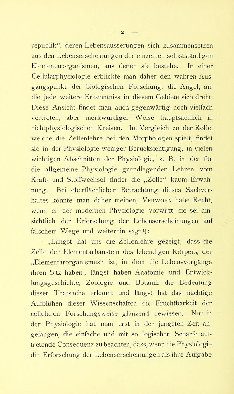 republik, deren Lebensäusserungen sich zusammensetzen aus den Lebenserscheinungen der einzelnen selbstständigen Elementarorganismen, aus denen sie bestehe. In einer Cellularphysiologie erblickte man daher den wahren Aus- gangspunkt der biologischen Forschung, die Angel, um die jede weitere Erkenntniss in diesem Gebiete sich dreht. Diese Ansicht findet man auch gegenwärtig noch vielfach vertreten, aber merkwürdiger Weise hauptsächlich in nichtphysiologischen Kreisen. Im Vergleich zu der Rolle, welche die Zellenlehre bei den Morphologen spielt, findet sie in der Physiologie weniger Berücksichtigung, in vielen wichtigen Abschnitten der Physiologie, z. B. in den für die allgemeine Physiologie grundlegenden Lehren vom Kraft- und Stoffwechsel findet die ,,Zelle kaum Erwäh- nung. Bei oberflächlicher Betrachtung dieses Sachver- haltes könnte man daher meinen, Verworn habe Recht, wenn er der modernen Physiologie vorwirft, sie sei hin- sichtlich der Erforschung der Lebenserscheinungen auf falschem Wege und weiterhin sagt: „Längst hat uns die Zellenlehre gezeigt, dass die Zelle der Elementarbaustein des lebendigen Körpers, der „Elementarorganismus ist, in dem die Lebensvorgänge ihren Sitz haben; längst haben Anatomie und Entwick- lungsgeschichte, Zoologie und Botanik die Bedeutung dieser Thatsache erkannt und längst hat das mächtige Aulblühen dieser Wissenschaften die Fruchtbarkeit der cellularen Forschungsweise glänzend bewiesen. Nur in der Physiologie hat man erst in der jüngsten Zeit an- gefangen, die einfache und mit so logischer Schärfe auf- tretende Consequenz zu beachten, dass, wenn die Physiologie die Erforschung der Lebenserscheinungen als ihre Aufgabe