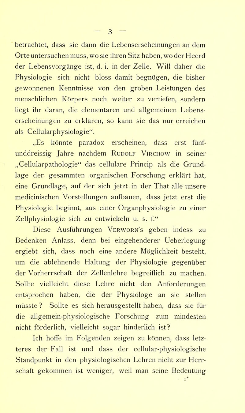 betrachtet, dass sie dann die Lebenserscheinungen an dem Orte untersuchen muss, wo sie ihren Sitz haben, wo der Heerd der Lebensvorgänge ist, d. i. in der Zelle. Will daher die Physiologie sich nicht bloss damit begnügen, die bisher gewonnenen Kenntnisse von den groben Leistungen des menschlichen Körpers noch weiter zu vertiefen, sondern liegt ihr daran, die elementaren und allgemeinen Lebens- erscheinungen zu erklären, so kann sie das nur erreichen als Cellularphysiologie. „Es könnte paradox erscheinen, dass erst fünf- unddreissig Jahre nachdem Rudolf Virchow in seiner „Celiularpathologie das cellulare Princip als die Grund- lage der gesammten organischen Forschung erklärt hat, eine Grundlage, auf der sich jetzt in der That alle unsere medicinischen Vorstellungen aufbauen, dass jetzt erst die Physiologie beginnt, aus einer Organphysiologie zu einer Zellphysiologie sich zu entwickeln u. s. f. Diese Ausführungen Verworn's geben indess zu Bedenken Anlass, denn bei eingehenderer Ueberlegung ergiebt sich, dass noch eine andere Möglichkeit besteht, um die ablehnende Haltung der Physiologie gegenüber der Vorherrschaft der Zellenlehre begreiflich zu machen. Sollte vielleicht diese Lehre nicht den Anforderungen entsprochen haben, die der Physiologe an sie stellen müsste ? Sollte es sich herausgestellt haben, dass sie für die allgemein-physiologische Forschung zum mindesten nicht förderlich, vielleicht sogar hinderlich ist? Ich hoffe im Folgenden zeigen zu können, dass letz- teres der Fall ist und dass der cellular-physiologische Standpunkt in den physiologischen Lehren nicht zur Herr- schaft gekommen ist weniger, weil man seine Bedeutung