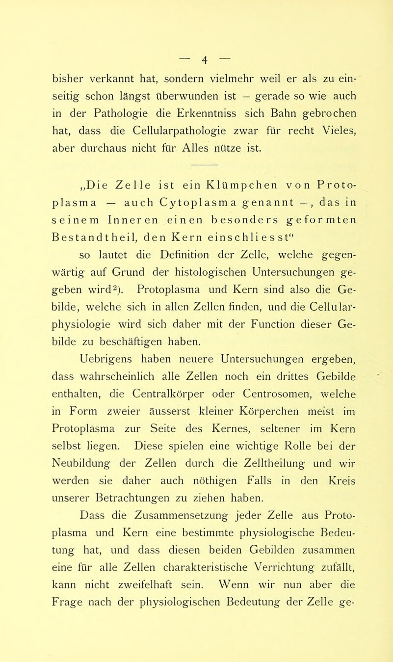 bisher verkannt hat, sondern vielmehr weil er als zu ein- seitig schon längst überwunden ist — gerade so wie auch in der Pathologie die Erkenntniss sich Bahn gebrochen hat, dass die Cellularpathologie zwar für recht Vieles, aber durchaus nicht für Alles nütze ist. „Die Zelle ist ein Klümpchen von Proto- plasma — auch Cytoplasma genannt —, das in seinem Inneren einen besonders geformten Bestandtheil, den Kern einschli e s st so lautet die Definition der Zelle, welche gegen- wärtig auf Grund der histologischen Untersuchungen ge- geben wird2). Protoplasma und Kern sind also die Ge- bilde, welche sich in allen Zellen finden, und die Cellular- physiologie wird sich daher mit der Function dieser Ge- bilde zu beschäftigen haben. Uebrigens haben neuere Untersuchungen ergeben, dass wahrscheinlich alle Zellen noch ein drittes Gebilde enthalten, die Centraikörper oder Centrosomen, welche in Form zweier äusserst kleiner Körperchen meist im Protoplasma zur Seite des Kernes, seltener im Kern selbst liegen. Diese spielen eine wichtige Rolle bei der Neubildung der Zellen durch die Zelltheilung und wir werden sie daher auch nöthigen Falls in den Kreis unserer Betrachtungen zu ziehen haben. Dass die Zusammensetzung jeder Zelle aus Proto- plasma und Kern eine bestimmte physiologische Bedeu- tung hat, und dass diesen beiden Gebilden zusammen eine für alle Zellen charakteristische Verrichtung zufällt, kann nicht zweifelhaft sein. Wenn wir nun aber die Frage nach der physiologischen Bedeutung der Zelle ge-