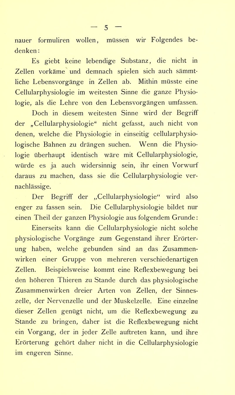 nauer formuliren wollen, müssen wir Folgendes be- denken : Es giebt keine lebendige Substanz, die nicht in Zellen vorkäme und demnach spielen sich auch sämmt- liche Lebensvorgänge in Zellen ab. Mithin müsste eine Cellularphysiologie im weitesten Sinne die ganze Physio- logie, als die Lehre von den Lebensvorgängen umfassen. Doch in diesem weitesten Sinne wird der Begriff der „Cellularphysiologie nicht gefasst, auch nicht von denen, welche die Physiologie in einseitig cellularphysio- logische Bahnen zu drängen suchen. Wenn die Physio- logie überhaupt identisch wäre mit Cellularphysiologie, würde es ja auch widersinnig sein, ihr einen Vorwurf daraus zu machen, dass sie die Cellularphysiologie ver- nachlässige. Der Begriff der „Cellularphysiologie wird also enger zu fassen sein. Die Cellularphysiologie bildet nur einen Theil der ganzen Physiologie aus folgendem Grunde: Einerseits kann die Cellularphysiologie nicht solche physiologische Vorgänge zum Gegenstand ihrer Erörter- ung haben, welche gebunden sind an das Zusammen- wirken einer Gruppe von mehreren verschiedenartigen Zellen. Beispielsweise kommt eine Reflexbewegung bei den höheren Thieren zu Stande durch das physiologische Zusammenwirken dreier Arten von Zellen, der Sinnes- zelle, der Nervenzelle und der Muskelzelle. Eine einzelne dieser Zellen genügt nicht, um die Reflexbewegung zu Stande zu bringen, daher ist die Reflexbewegung nicht ein Vorgang, der in jeder Zelle auftreten kann, und ihre Erörterung gehört daher nicht in die Cellularphysiologie im engeren Sinne.