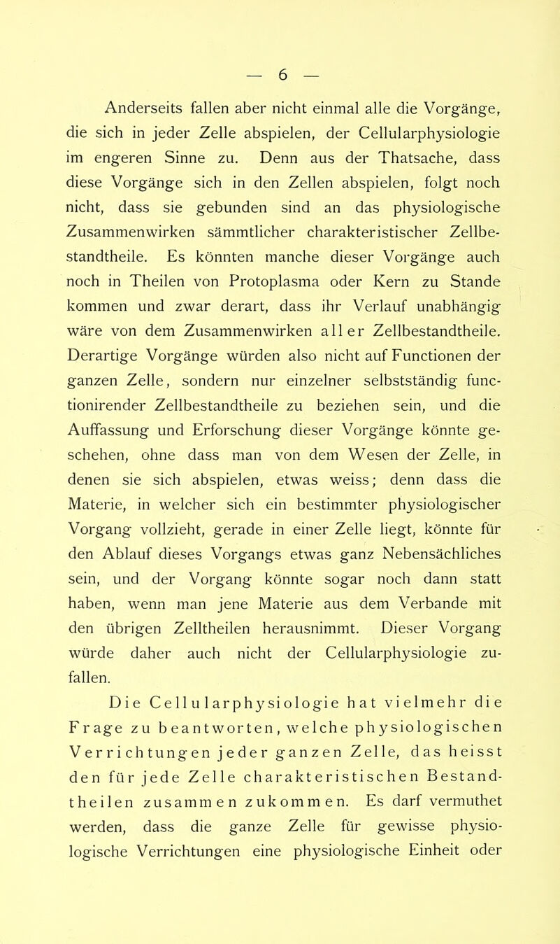 Anderseits fallen aber nicht einmal alle die Vorgänge, die sich in jeder Zelle abspielen, der Cellularphysiologie im engeren Sinne zu. Denn aus der Thatsache, dass diese Vorgänge sich in den Zellen abspielen, folgt noch nicht, dass sie gebunden sind an das physiologische Zusammenwirken sämmtlicher charakteristischer Zellbe- standtheile. Es könnten manche dieser Vorgänge auch noch in Theilen von Protoplasma oder Kern zu Stande kommen und zwar derart, dass ihr Verlauf unabhängig wäre von dem Zusammenwirken aller Zellbestandtheile. Derartige Vorgänge würden also nicht auf Functionen der ganzen Zelle, sondern nur einzelner selbstständig func- tionirender Zellbestandtheile zu beziehen sein, und die Auffassung und Erforschung dieser Vorgänge könnte ge- schehen, ohne dass man von dem Wesen der Zelle, in denen sie sich abspielen, etwas weiss; denn dass die Materie, in welcher sich ein bestimmter physiologischer Vorgang vollzieht, gerade in einer Zelle liegt, könnte für den Ablauf dieses Vorgangs etwas ganz Nebensächliches sein, und der Vorgang könnte sogar noch dann statt haben, wenn man jene Materie aus dem Verbände mit den übrigen Zelltheilen herausnimmt. Dieser Vorgang würde daher auch nicht der Cellularphysiologie zu- fallen. Die Cellularphysiologie hat vielmehr die Frage zu beantworten, welche physiologischen Verrichtungen jeder ganzen Zelle, das heisst den für jede Zelle charakteristischen Bestand- theilen zusammen zukommen. Es darf vermuthet werden, dass die ganze Zelle für gewisse physio- logische Verrichtungen eine physiologische Einheit oder