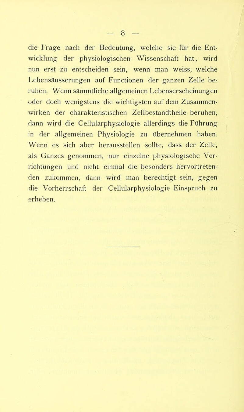 die Frage nach der Bedeutung, welche sie für die Ent- wicklung der physiologischen Wissenschaft hat, wird nun erst zu entscheiden sein, wenn man weiss, welche Lebensäusserungen auf Functionen der ganzen Zelle be- ruhen. Wenn sämmtliche allgemeinen Lebenserscheinungen oder doch wenigstens die wichtigsten auf dem Zusammen- wirken der charakteristischen Zellbestandtheile beruhen, dann wird die Cellularphysiologie allerdings die Führung in der allgemeinen Physiologie zu übernehmen haben. Wenn es sich aber herausstellen sollte, dass der Zelle, als Ganzes genommen, nur einzelne physiologische Ver- richtungen und nicht einmal die besonders hervortreten- den zukommen, dann wird man berechtigt sein, gegen die Vorherrschaft der Cellularphysiologie Einspruch zu erheben.