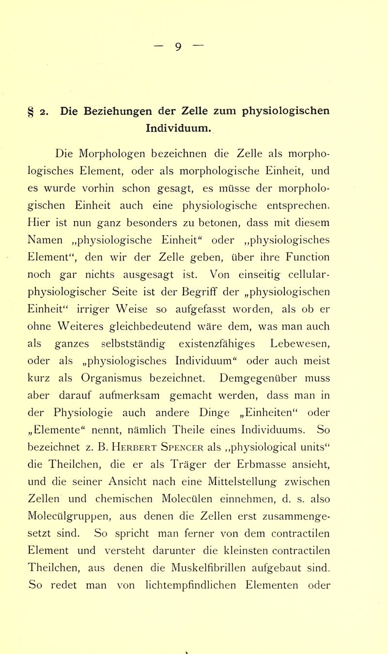 § 2. Die Beziehungen der Zelle zum physiologischen Individuum. Die Morphologen bezeichnen die Zelle als morpho- logisches Element, oder als morphologische Einheit, und es wurde vorhin schon gesagt, es müsse der morpholo- gischen Einheit auch eine physiologische entsprechen. Hier ist nun ganz besonders zu betonen, dass mit diesem Namen „physiologische Einheit oder „physiologisches Element, den wir der Zelle geben, über ihre Function noch gar nichts ausgesagt ist. Von einseitig cellular- physiologischer Seite ist der Begriff der „physiologischen Einheit irriger Weise so aufgefasst worden, als ob er ohne Weiteres gleichbedeutend wäre dem, was man auch als ganzes selbstständig existenzfähiges Lebewesen, oder als „physiologisches Individuum oder auch meist kurz als Organismus bezeichnet. Demgegenüber muss aber darauf aufmerksam gemacht werden, dass man in der Physiologie auch andere Dinge „Einheiten oder „Elemente nennt, nämlich Theile eines Individuums. So bezeichnet z. B. Herbert Spencer als ,,physiological units die Theilchen, die er als Träger der Erbmasse ansieht, und die seiner Ansicht nach eine Mittelstellung zwischen Zellen und chemischen Molecülen einnehmen, d. s. also Molecülgruppen, aus denen die Zellen erst zusammenge- setzt sind. So spricht man ferner von dem contractilen Element und versteht darunter die kleinsten contractilen Theilchen, aus denen die Muskelfibrillen aufgebaut sind. So redet man von lichtempfindlichen Elementen oder