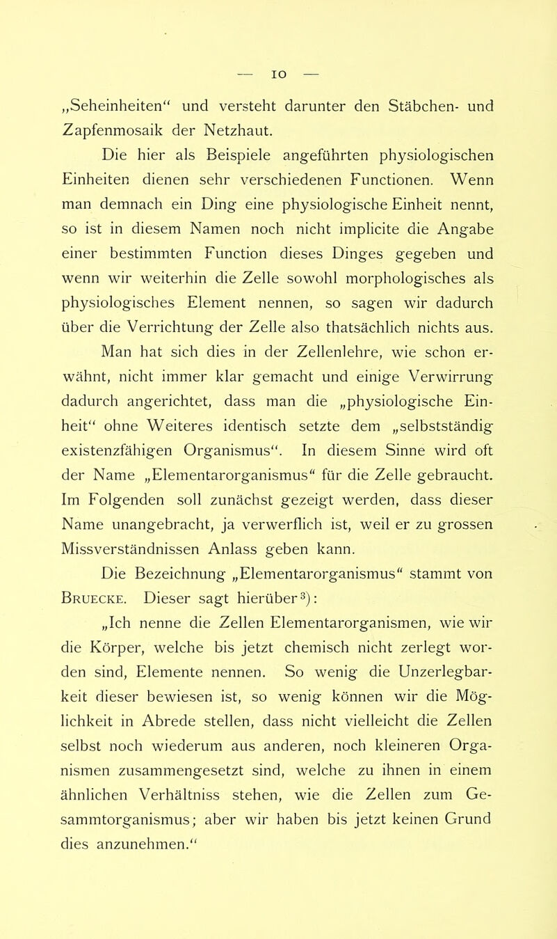 „Seheinheiten und versteht darunter den Stäbchen- und Zapfenmosaik der Netzhaut. Die hier als Beispiele angeführten physiologischen Einheiten dienen sehr verschiedenen Functionen. Wenn man demnach ein Ding eine physiologische Einheit nennt, so ist in diesem Namen noch nicht implicite die Angabe einer bestimmten Function dieses Dinges gegeben und wenn wir weiterhin die Zelle sowohl morphologisches als physiologisches Element nennen, so sagen wir dadurch über die Verrichtung der Zelle also thatsächlich nichts aus. Man hat sich dies in der Zellenlehre, wie schon er- wähnt, nicht immer klar gemacht und einige Verwirrung dadurch angerichtet, dass man die „physiologische Ein- heit ohne Weiteres identisch setzte dem „selbstständig existenzfähigen Organismus. In diesem Sinne wird oft der Name „Elementarorganismus für die Zelle gebraucht. Im Folgenden soll zunächst gezeigt werden, dass dieser Name unangebracht, ja verwerflich ist, weil er zu grossen Missverständnissen Anlass geben kann. Die Bezeichnung „Elementarorganismus stammt von Bruecke. Dieser sagt hierüber3): „Ich nenne die Zellen Elementarorganismen, wie wir die Körper, welche bis jetzt chemisch nicht zerlegt wor- den sind, Elemente nennen. So wenig die Unzerlegbar- keit dieser bewiesen ist, so wenig können wir die Mög- lichkeit in Abrede stellen, dass nicht vielleicht die Zellen selbst noch wiederum aus anderen, noch kleineren Orga- nismen zusammengesetzt sind, welche zu ihnen in einem ähnlichen Verhältniss stehen, wie die Zellen zum Ge- sammtorganismus; aber wir haben bis jetzt keinen Grund dies anzunehmen.