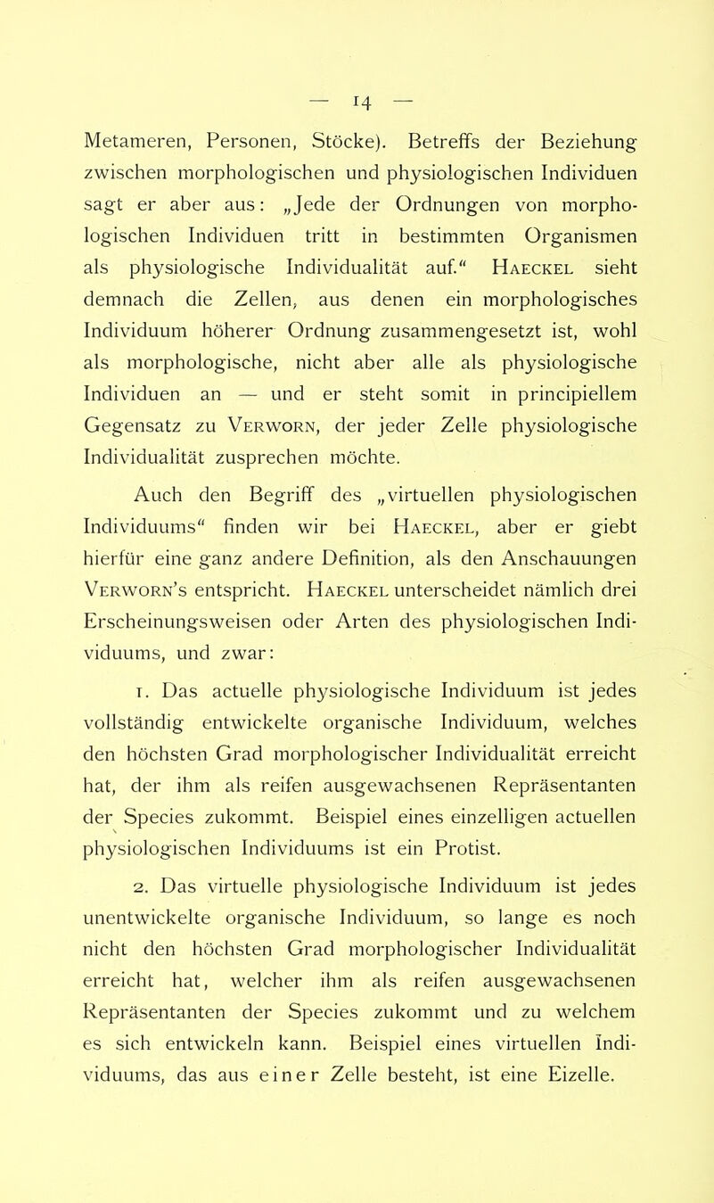 Metameren, Personen, Stöcke). Betreffs der Beziehung zwischen morphologischen und physiologischen Individuen sagt er aber aus: „Jede der Ordnungen von morpho- logischen Individuen tritt in bestimmten Organismen als physiologische Individualität auf. Haeckel sieht demnach die Zellen, aus denen ein morphologisches Individuum höherer Ordnung zusammengesetzt ist, wohl als morphologische, nicht aber alle als physiologische Individuen an — und er steht somit in principiellem Gegensatz zu Verworn, der jeder Zelle physiologische Individualität zusprechen möchte. Auch den Begriff des „virtuellen physiologischen Individuums finden wir bei Haeckel, aber er giebt hierfür eine ganz andere Definition, als den Anschauungen Verworn's entspricht. Haeckel unterscheidet nämlich drei Erscheinungsweisen oder Arten des physiologischen Indi- viduums, und zwar: t. Das actuelle physiologische Individuum ist jedes vollständig entwickelte organische Individuum, welches den höchsten Grad morphologischer Individualität erreicht hat, der ihm als reifen ausgewachsenen Repräsentanten der Species zukommt. Beispiel eines einzelligen actuellen physiologischen Individuums ist ein Protist. 2. Das virtuelle physiologische Individuum ist jedes unentwickelte organische Individuum, so lange es noch nicht den höchsten Grad morphologischer Individualität erreicht hat, welcher ihm als reifen ausgewachsenen Repräsentanten der Species zukommt und zu welchem es sich entwickeln kann. Beispiel eines virtuellen Indi- viduums, das aus einer Zelle besteht, ist eine Eizelle.