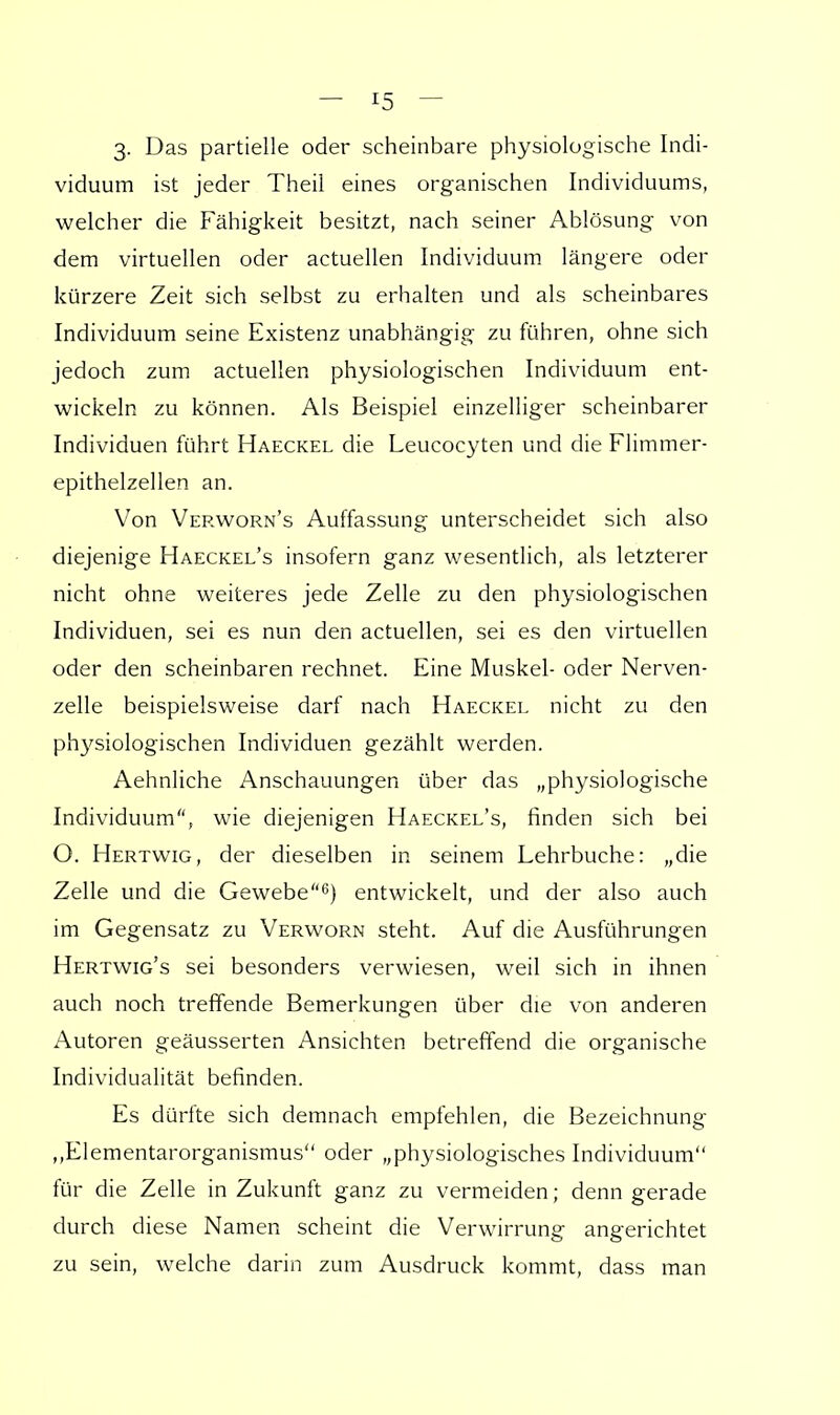 3. Das partielle oder scheinbare physiologische Indi- viduum ist jeder Theil eines organischen Individuums, welcher die Fähigkeit besitzt, nach seiner Ablösung von dem virtuellen oder actuellen Individuum längere oder kürzere Zeit sich selbst zu erhalten und als scheinbares Individuum seine Existenz unabhängig zu führen, ohne sich jedoch zum actuellen physiologischen Individuum ent- wickeln zu können. Als Beispiel einzelliger scheinbarer Individuen führt Haeckel die Leucocyten und die Flimmer- epithelzellen an. Von Verworn's Auffassung unterscheidet sich also diejenige Haeckel's insofern ganz wesentlich, als letzterer nicht ohne weiteres jede Zelle zu den physiologischen Individuen, sei es nun den actuellen, sei es den virtuellen oder den scheinbaren rechnet. Eine Muskel- oder Nerven- zelle beispielsweise darf nach Haeckel nicht zu den physiologischen Individuen gezählt werden. Aehnliche Anschauungen über das „physiologische Individuum, wie diejenigen Haeckel's, finden sich bei O. Hertwig, der dieselben in seinem Lehrbuche: „die Zelle und die Gewebe6) entwickelt, und der also auch im Gegensatz zu Verworn steht. Auf die Ausführungen Hertwig's sei besonders verwiesen, weil sich in ihnen auch noch treffende Bemerkungen über die von anderen Autoren geäusserten Ansichten betreffend die organische Individualität befinden. Es dürfte sich demnach empfehlen, die Bezeichnung „Elementarorganismus oder „physiologisches Individuum für die Zelle in Zukunft ganz zu vermeiden; denn gerade durch diese Namen scheint die Verwirrung angerichtet zu sein, welche darin zum Ausdruck kommt, dass man