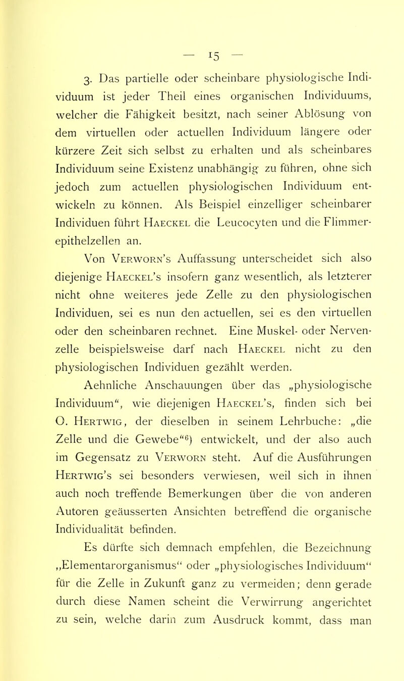 3. Das partielle oder scheinbare physiologische Indi- viduum ist jeder Theil eines organischen Individuums, welcher die Fähigkeit besitzt, nach seiner Ablösung von dem virtuellen oder actuellen Individuum längere oder kürzere Zeit sich selbst zu erhalten und als scheinbares Individuum seine Existenz unabhängig zu führen, ohne sich jedoch zum actuellen physiologischen Individuum ent- wickeln zu können. Als Beispiel einzelliger scheinbarer Individuen führt Haeckel die Leucocyten und die Flimmer- epithelzellen an. Von Verworn's Auffassung unterscheidet sich also diejenige Haeckel's insofern ganz wesentlich, als letzterer nicht ohne weiteres jede Zelle zu den physiologischen Individuen, sei es nun den actuellen, sei es den virtuellen oder den scheinbaren rechnet. Eine Muskel- oder Nerven- zelle beispielsweise darf nach Haeckel nicht zu den physiologischen Individuen gezählt werden. Aehnliche Anschauungen über das „physiologische Individuum, wie diejenigen Haeckel's, finden sich bei O. Hertwig, der dieselben in seinem Lehrbuche: „die Zelle und die Gewebe6) entwickelt, und der also auch im Gegensatz zu Verworn steht. Auf die Ausführungen Hertwig's sei besonders verwiesen, weil sich in ihnen auch noch treffende Bemerkungen über die von anderen Autoren geäusserten Ansichten betreffend die organische Individualität befinden. Es dürfte sich demnach empfehlen, die Bezeichnung ,,Elementarorganismus oder „physiologisches Individuum für die Zelle in Zukunft ganz zu vermeiden; denn gerade durch diese Namen scheint die Verwirrung angerichtet zu sein, welche darin zum Ausdruck kommt, dass man