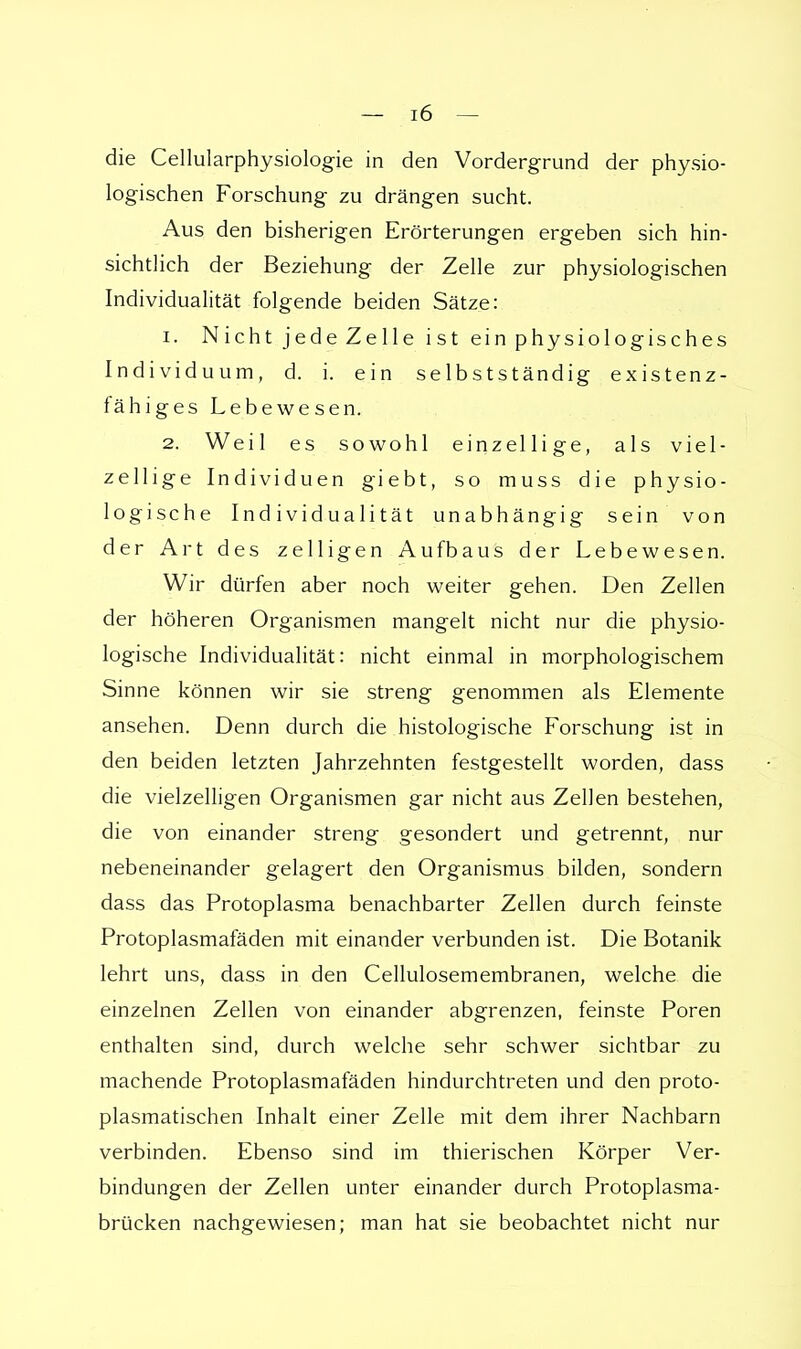die Cellularphysiologie in den Vordergrund der physio- logischen Forschung zu drängen sucht. Aus den bisherigen Erörterungen ergeben sich hin- sichtlich der Beziehung der Zelle zur physiologischen Individualität folgende beiden Sätze: 1. Nicht jede Zelle ist ein physiologisches Individuum, d. i. ein selbstständig existenz- fähiges Lebewesen. 2. Weil es sowohl einzellige, als viel- zellige Individuen giebt, so muss die physio- logische Individualität unabhängig sein von der Art des zelligen Aufbaus der Lebewesen. Wir dürfen aber noch weiter gehen. Den Zellen der höheren Organismen mangelt nicht nur die physio- logische Individualität: nicht einmal in morphologischem Sinne können wir sie streng genommen als Elemente ansehen. Denn durch die histologische Forschung ist in den beiden letzten Jahrzehnten festgestellt worden, dass die vielzelligen Organismen gar nicht aus Zellen bestehen, die von einander streng gesondert und getrennt, nur nebeneinander gelagert den Organismus bilden, sondern dass das Protoplasma benachbarter Zellen durch feinste Protoplasmafäden mit einander verbunden ist. Die Botanik lehrt uns, dass in den Cellulosemembranen, welche die einzelnen Zellen von einander abgrenzen, feinste Poren enthalten sind, durch welche sehr schwer sichtbar zu machende Protoplasmafäden hindurchtreten und den proto- plasmatischen Inhalt einer Zelle mit dem ihrer Nachbarn verbinden. Ebenso sind im thierischen Körper Ver- bindungen der Zellen unter einander durch Protoplasma- brücken nachgewiesen; man hat sie beobachtet nicht nur