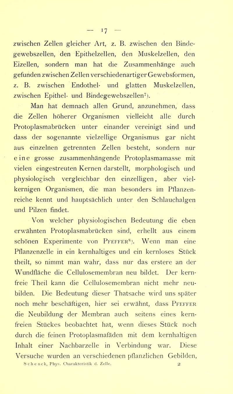 zwischen Zellen gleicher Art, z. B. zwischen den Binde- gewebszellen, den Epithelzellen, den Muskelzellen, den Eizellen, sondern man hat die Zusammenhänge auch gefunden zwischen Zellen verschiedenartiger Gewebsformen, z. B. zwischen Endothel- und glatten Muskelzellen, zwischen Epithel- und Bindegewebszellen7). Man hat demnach allen Grund, anzunehmen, dass die Zellen höherer Organismen vielleicht alle durch Protoplasmabrücken unter einander vereinigt sind und dass der sogenannte vielzellige Organismus gar nicht aus einzelnen getrennten Zellen besteht, sondern nur eine grosse zusammenhängende Protoplasmamasse mit vielen eingestreuten Kernen darstellt, morphologisch und physiologisch vergleichbar den einzelligen, aber viel- kernigen Organismen, die man besonders im Pflanzen- reiche kennt und hauptsächlich unter den Schlauchalgen und Pilzen findet. Von welcher physiologischen Bedeutung die eben erwähnten Protoplasmabrücken sind, erhellt aus einem schönen Experimente von Pfeffer8). Wenn man eine Pflanzenzelle in ein kernhaltiges und ein kernloses Stück theilt, so nimmt man wahr, dass nur das erstere an der Wundfläche die Cellulosemembran neu bildet. Der kern- freie Theil kann die Cellulosemembran nicht mehr neu- bilden. Die Bedeutung dieser Thatsache wird uns später noch mehr beschäftigen, hier sei erwähnt, dass Pfeffer die Neubildung der Membran auch seitens eines kern- freien Stückes beobachtet hat, wenn dieses Stück noch durch die feinen Protoplasmafäden mit dem kernhaltigen Inhalt einer Nachbarzelle in Verbindung war. Diese Versuche wurden an verschiedenen pflanzlichen Gebilden, Schenck, Phys. Charakteristik d. Zelle. 2