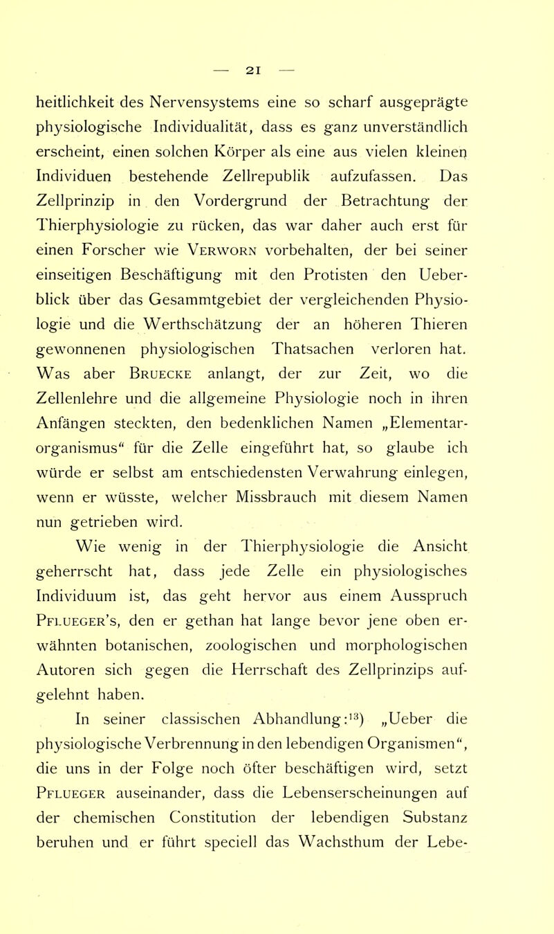 heitlichkeit des Nervensystems eine so scharf ausgeprägte physiologische Individualität, dass es ganz unverständlich erscheint, einen solchen Körper als eine aus vielen kleinen Individuen bestehende Zellrepublik aufzulassen. Das Zellprinzip in den Vordergrund der Betrachtung der Thierphysiologie zu rücken, das war daher auch erst für einen Forscher wie Verworn vorbehalten, der bei seiner einseitigen Beschäftigung mit den Protisten den Ueber- blick über das Gesammtgebiet der vergleichenden Physio- logie und die Werthschätzung der an höheren Thieren gewonnenen physiologischen Thatsachen verloren hat. Was aber Brüecke anlangt, der zur Zeit, wo die Zellenlehre und die allgemeine Physiologie noch in ihren Anfängen steckten, den bedenklichen Namen „Elementar- organismus für die Zelle eingeführt hat, so glaube ich würde er selbst am entschiedensten Verwahrung einlegen, wenn er wüsste, welcher Missbrauch mit diesem Namen nun getrieben wird. Wie wenig in der Thierphysiologie die Ansicht geherrscht hat, dass jede Zelle ein physiologisches Individuum ist, das geht hervor aus einem Ausspruch Pflueger's, den er gethan hat lange bevor jene oben er- wähnten botanischen, zoologischen und morphologischen Autoren sich gegen die Herrschaft des Zellprinzips auf- gelehnt haben. In seiner classischen Abhandlung:13) „Ueber die physiologische Verbrennung in den lebendigen Organismen, die uns in der Folge noch öfter beschäftigen wird, setzt Pflueger auseinander, dass die Lebenserscheinungen auf der chemischen Constitution der lebendigen Substanz beruhen und er führt speciell das Wachsthum der Lebe-