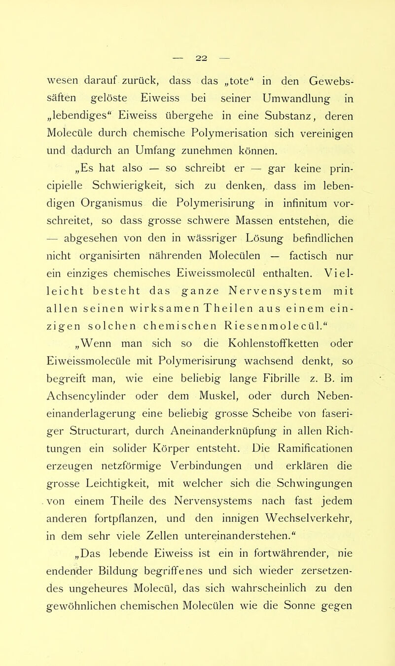 wesen darauf zurück, dass das „tote in den Gewebs- säften gelöste Eiweiss bei seiner Umwandlung in „lebendiges Eiweiss übergehe in eine Substanz, deren Molecüle durch chemische Polymerisation sich vereinigen und dadurch an Umfang zunehmen können. „Es hat also — so schreibt er — gar keine prin- cipielle Schwierigkeit, sich zu denken, dass im leben- digen Organismus die Polymerisirung in infinitum vor- schreitet, so dass grosse schwere Massen entstehen, die — abgesehen von den in wässriger Lösung befindlichen nicht organisirten nährenden Molecülen — factisch nur ein einziges chemisches Eiweissmolecül enthalten. Viel- leicht besteht das ganze Nervensystem mit allen seinen wirksamen Theilen aus einem ein- zigen solchen chemischen Riesenmolecül. „Wenn man sich so die Kohlenstoffketten oder Eiweissmolecüle mit Polymerisirung wachsend denkt, so begreift man, wie eine beliebig lange Fibrille z. B. im Achsencylinder oder dem Muskel, oder durch Neben- einanderlagerung eine beliebig grosse Scheibe von faseri- ger Structurart, durch Aneinanderknüpfung in allen Rich- tungen ein solider Körper entsteht. Die Ramificationen erzeugen netzförmige Verbindungen und erklären die grosse Leichtigkeit, mit welcher sich die Schwingungen von einem Theile des Nervensystems nach fast jedem anderen fortpflanzen, und den innigen Wechselverkehr, in dem sehr viele Zellen untereinanderstehen. „Das lebende Eiweiss ist ein in fortwährender, nie endender Bildung begriffenes und sich wieder zersetzen- des ungeheures Molecül, das sich wahrscheinlich zu den gewöhnlichen chemischen Molecülen wie die Sonne gegen