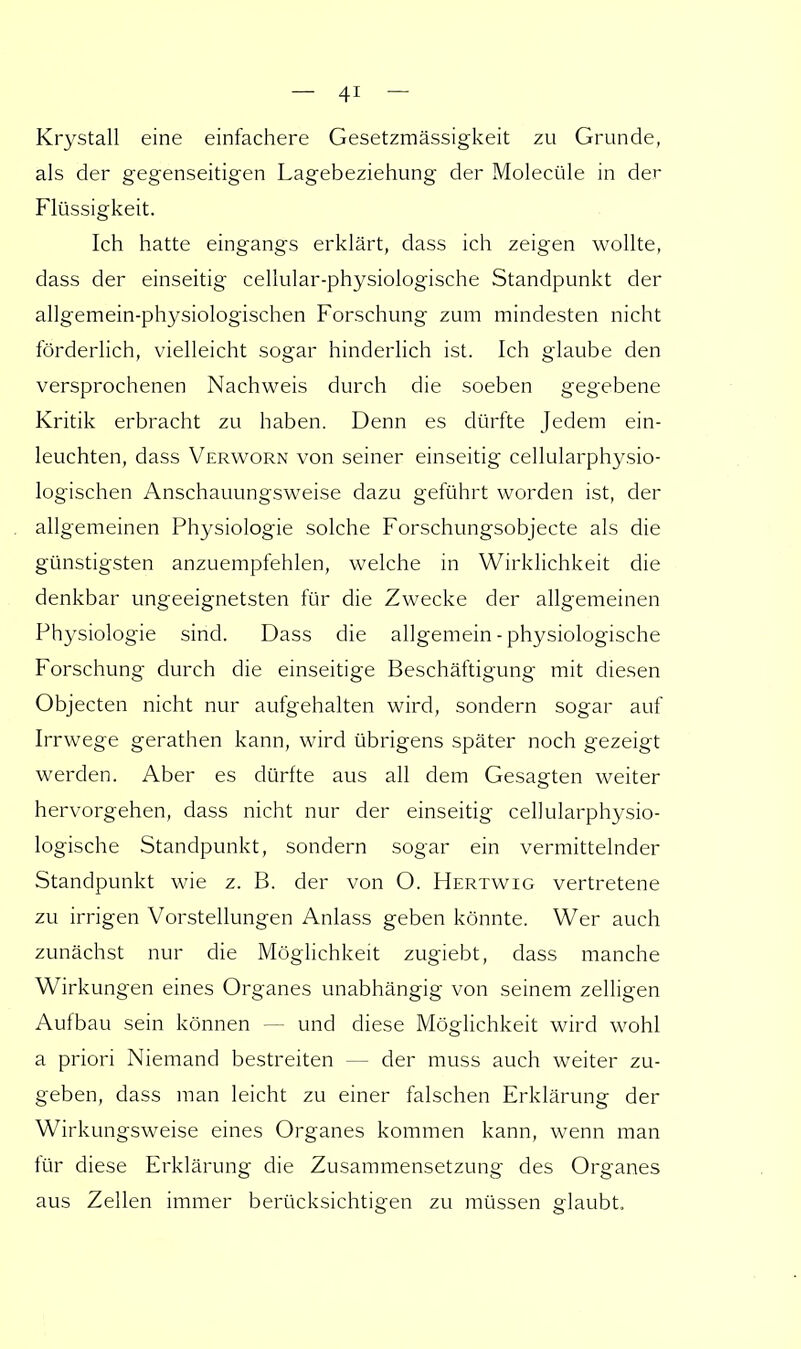 Krystall eine einfachere Gesetzmässigkeit zu Grunde, als der gegenseitigen Lagebeziehung der Molecüle in der Flüssigkeit. Ich hatte eingangs erklärt, dass ich zeigen wollte, dass der einseitig cellular-physiologische Standpunkt der allgemein-physiologischen Forschung zum mindesten nicht förderlich, vielleicht sogar hinderlich ist. Ich glaube den versprochenen Nachweis durch die soeben gegebene Kritik erbracht zu haben. Denn es dürfte Jedem ein- leuchten, dass Verworn von seiner einseitig cellularphysio- logischen Anschauungsweise dazu geführt worden ist, der allgemeinen Physiologie solche Forschungsobjecte als die günstigsten anzuempfehlen, welche in Wirklichkeit die denkbar ungeeignetsten für die Zwecke der allgemeinen Physiologie sind. Dass die allgemein - physiologische Forschung durch die einseitige Beschäftigung mit diesen Objecten nicht nur aufgehalten wird, sondern sogar auf Irrwege gerathen kann, wird übrigens später noch gezeigt werden. Aber es dürfte aus all dem Gesagten weiter hervorgehen, dass nicht nur der einseitig cellularphysio- logische Standpunkt, sondern sogar ein vermittelnder Standpunkt wie z. B. der von O. Hertwig vertretene zu irrigen Vorstellungen Anlass geben könnte. Wer auch zunächst nur die Möglichkeit zugiebt, dass manche Wirkungen eines Organes unabhängig von seinem zelligen Aufbau sein können - - und diese Möglichkeit wird wohl a priori Niemand bestreiten — der muss auch weiter zu- geben, dass man leicht zu einer falschen Erklärung der Wirkungsweise eines Organes kommen kann, wenn man für diese Erklärung die Zusammensetzung des Organes aus Zellen immer berücksichtigen zu müssen glaubt.