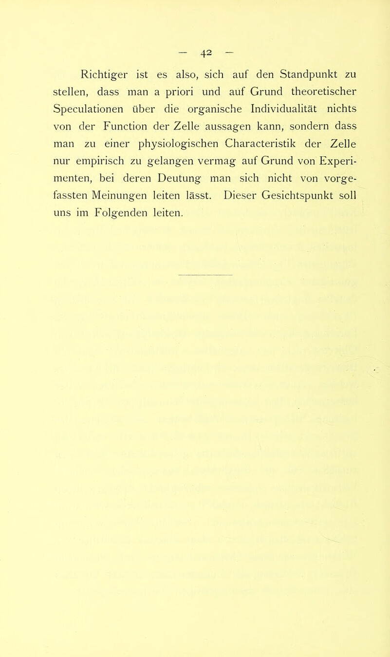 Richtiger ist es also, sich auf den Standpunkt zu stellen, dass man a priori und auf Grund theoretischer Speculationen über die organische Individualität nichts von der Function der Zelle aussagen kann, sondern dass man zu einer physiologischen Characteristik der Zelle nur empirisch zu gelangen vermag auf Grund von Experi- menten, bei deren Deutung man sich nicht von vorge- fassten Meinungen leiten lässt. Dieser Gesichtspunkt soll uns im Folgenden leiten.
