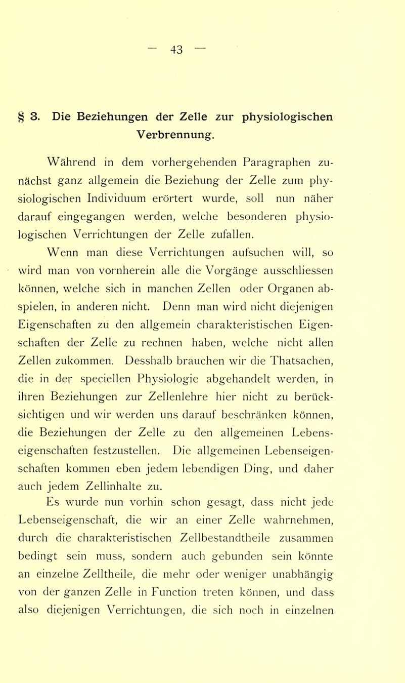 § 3. Die Beziehungen der Zelle zur physiologischen Verbrennung. Während in dem vorhergehenden Paragraphen zu- nächst ganz allgemein die Beziehung der Zelle zum phy- siologischen Individuum erörtert wurde, soll nun näher darauf eingegangen werden, welche besonderen physio- logischen Verrichtungen der Zelle zufallen. Wenn man diese Verrichtungen aufsuchen will, so wird man von vornherein alle die Vorgänge ausschliessen können, welche sich in manchen Zellen oder Organen ab- spielen, in anderen nicht. Denn man wird nicht diejenigen Eigenschaften zu den allgemein charakteristischen Eigen- schaften der Zelle zu rechnen haben, welche nicht allen Zellen zukommen. Desshalb brauchen wir die Thatsachen, die in der speciellen Physiologie abgehandelt werden, in ihren Beziehungen zur Zellenlehre hier nicht zu berück- sichtigen und wir werden uns darauf beschränken können, die Beziehungen der Zelle zu den allgemeinen Lebens- eigenschaften festzustellen. Die allgemeinen Lebenseigen- schaften kommen eben jedem lebendigen Ding, und daher auch jedem Zellinhalte zu. Es wurde nun vorhin schon gesagt, dass nicht jede Lebenseigenschaft, die wir an einer Zelle wahrnehmen, durch die charakteristischen Zellbestandtheile zusammen bedingt sein muss, sondern auch gebunden sein könnte an einzelne Zelltheile, die mehr oder weniger unabhängig von der ganzen Zelle in Function treten können, und dass also diejenigen Verrichtungen, die sich noch in einzelnen