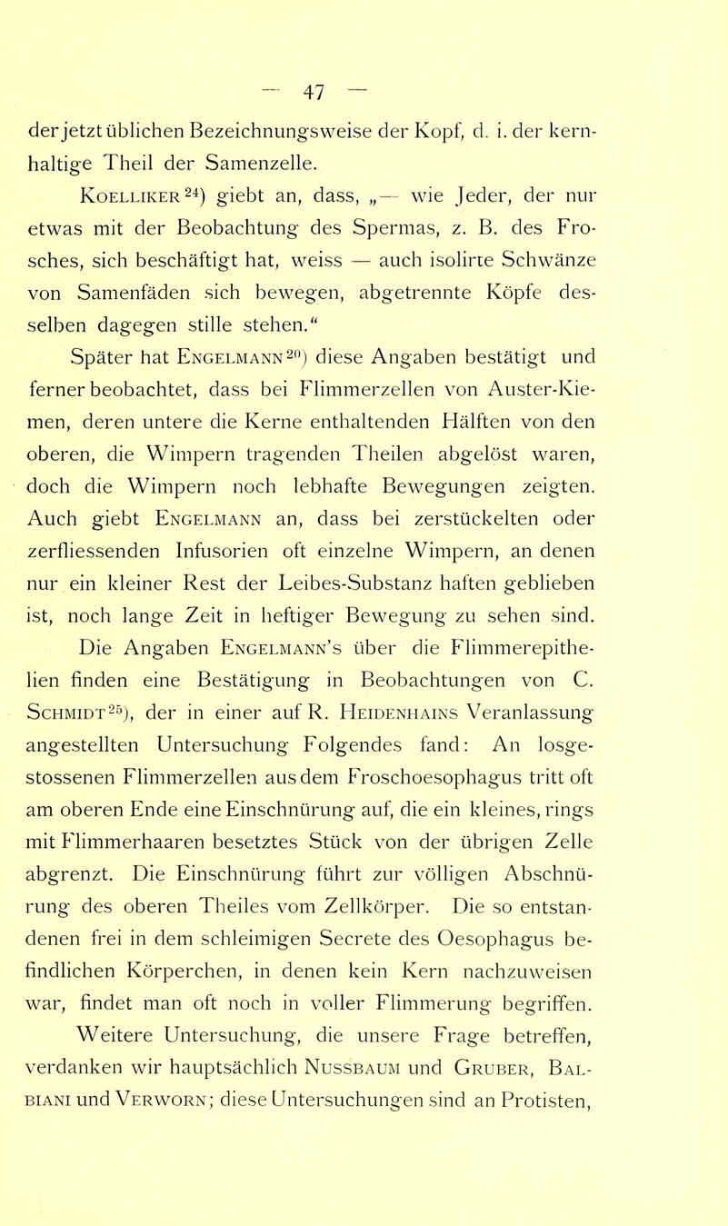 der jetzt üblichen Bezeichnungsweise der Kopf, d. i. der kern- haltige Theil der Samenzelle. Koelliker24) giebt an, dass, „— wie Jeder, der nur etwas mit der Beobachtung des Spermas, z. B. des Fro- sches, sich beschäftigt hat, weiss — auch isolirte Schwänze von Samenfäden sich bewegen, abgetrennte Köpfe des- selben dagegen stille stehen. Später hat Engelmann20) diese Angaben bestätigt und ferner beobachtet, dass bei Flimmerzellen von Auster-Kie- men, deren untere die Kerne enthaltenden Hälften von den oberen, die Wimpern tragenden Theilen abgelöst waren, doch die Wimpern noch lebhafte Bewegungen zeigten. Auch giebt Engelmann an, dass bei zerstückelten oder zerfliessenden Infusorien oft einzelne Wimpern, an denen nur ein kleiner Rest der Leibes-Substanz haften geblieben ist, noch lange Zeit in heftiger Bewegung zu sehen sind. Die Angaben Engelmann's über die Flimmerepithe- lien finden eine Bestätigung in Beobachtungen von C. Schmidt25), der in einer auf R. Heidenhains Veranlassung angestellten Untersuchung Folgendes fand: An losge- stossenen Flimmerzellen aus dem Froschoesophagus tritt oft am oberen Ende eine Einschnürung auf, die ein kleines, rings mit Flimmerhaaren besetztes Stück von der übrigen Zelle abgrenzt. Die Einschnürung führt zur völligen Abschnü- rung des oberen Theiles vom Zellkörper. Die so entstan- denen frei in dem schleimigen Secrete des Oesophagus be- findlichen Körperchen, in denen kein Kern nachzuweisen war, findet man oft noch in voller Flimmerung begriffen. Weitere Untersuchung, die unsere Frage betreffen, verdanken wir hauptsächlich Nussbaum und Gruber, Bal- biani und Verworn; diese Untersuchungen sind an Protisten,