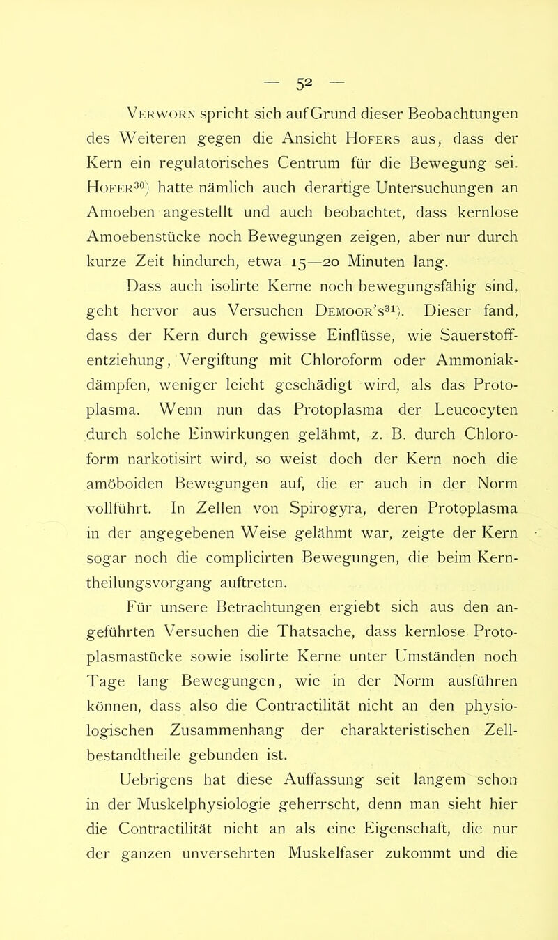 Verworn spricht sich auf Grund dieser Beobachtung en des Weiteren gegen die Ansicht Hofers aus, dass der Kern ein regulatorisches Centrum für die Bewegung sei. Hofer30) hatte nämlich auch derartige Untersuchungen an Amoeben angestellt und auch beobachtet, dass kernlose Amoebenstücke noch Bewegungen zeigen, aber nur durch kurze Zeit hindurch, etwa 15—20 Minuten lang. Dass auch isolirte Kerne noch bewegungsfähig sind, geht hervor aus Versuchen Demoor's31). Dieser fand, dass der Kern durch gewisse Einflüsse, wie Sauerstoff- entziehung, Vergiftung mit Chloroform oder Ammoniak- dämpfen, weniger leicht geschädigt wird, als das Proto- plasma. Wenn nun das Protoplasma der Leucocyten durch solche Einwirkungen gelähmt, z. B. durch Chloro- form narkotisirt wird, so weist doch der Kern noch die amöboiden Bewegungen auf, die er auch in der Norm vollführt. In Zellen von Spirogyra, deren Protoplasma in der angegebenen Weise gelähmt war, zeigte der Kern sogar noch die complicirten Bewegungen, die beim Kern- theilungsvorgang auftreten. Für unsere Betrachtungen ergiebt sich aus den an- geführten Versuchen die Thatsache, dass kernlose Proto- plasmastücke sowie isolirte Kerne unter Umständen noch Tage lang Bewegungen, wie in der Norm ausführen können, dass also die Contractilität nicht an den physio- logischen Zusammenhang der charakteristischen Zell- bestandtheile gebunden ist. Uebrigens hat diese Auffassung seit langem schon in der Muskelphysiologie geherrscht, denn man sieht hier die Contractilität nicht an als eine Eigenschaft, die nur der ganzen unversehrten Muskelfaser zukommt und die