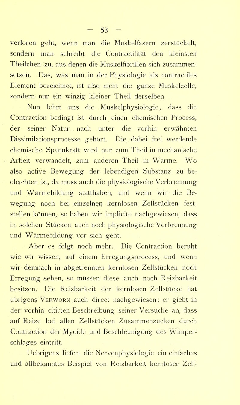 verloren geht, wenn man die Muskelfasern zerstückelt, sondern man schreibt die Contractilität den kleinsten Theilchen zu, aus denen die Muskelfibrillen sich zusammen- setzen. Das, was man in der Physiologie als contractiles Element bezeichnet, ist also nicht die ganze Muskelzelle, sondern nur ein winzig kleiner Theil derselben. Nun lehrt uns die Muskelpbysiologie, dass die Contraction bedingt ist durch einen chemischen Process, der seiner Natur nach unter die vorhin erwähnten Dissimilationsprocesse gehört. Die dabei frei werdende chemische Spannkraft wird nur zum Theil in mechanische Arbeit verwandelt, zum anderen Theil in Wärme. Wo also active Bewegung der lebendigen Substanz zu be- obachten ist, da muss auch die physiologische Verbrennung und Wärmebildung statthaben, und wenn wir die Be- wegung noch bei einzelnen kernlosen Zellstücken fest- stellen können, so haben wir implicite nachgewiesen, dass in solchen Stücken auch noch physiologische Verbrennung und Wärmebildung vor sich geht. Aber es folgt noch mehr. Die Contraction beruht wie wir wissen, auf einem Erregungsprocess, und wenn wir demnach in abgetrennten kernlosen Zellstücken noch Erregung sehen, so müssen diese auch noch Reizbarkeit besitzen. Die Reizbarkeit der kernlosen Zellstücke hat übrigens Verworn auch direct nachgewiesen; er giebt in der vorhin citirten Beschreibung seiner Versuche an, dass auf Reize bei allen Zellstücken Zusammenzucken durch Contraction der Myoide und Beschleunigung des Wimper- schlages eintritt. Uebrigens liefert die Nervenphysiologie ein einfaches und allbekanntes Beispiel von Reizbarkeit kernloser Zell-
