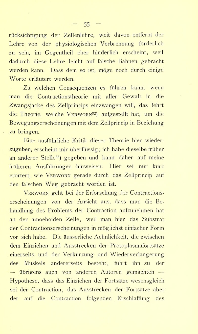 rücksichtigung der Zellenlehre, weit davon entfernt der Lehre von der physiologischen Verbrennung förderlich zu sein, im Gegentheil eher hinderlich erscheint, weil dadurch diese Lehre leicht auf falsche Bahnen gebracht werden kann. Dass dem so ist, möge noch durch einige Worte erläutert werden. Zu welchen Consequenzen es führen kann, wenn man die Contractionstheorie mit aller Gewalt in die Zwangsjacke des Zellprincips einzwängen will, das lehrt die Theorie, welche Verworn32) aufgestellt hat, um die Bewegungserscheinungen mit dem Zellprincip in Beziehung zu bringen. Eine ausführliche Kritik dieser Theorie hier wieder- zugeben, erscheint mir überflüssig; ich habe dieselbe früher an anderer Stelle33) gegeben und kann daher auf meine früheren Ausführungen hinweisen. Hier sei nur kurz erörtert, wie Verworn gerade durch das Zellprincip auf den falschen Weg gebracht worden ist. Verworn geht bei der Erforschung der Contractions- erscheinungen von der Ansicht aus, dass man die Be- handlung des Problems der Contraction aufzunehmen hat an der amoeboiden Zelle, weil man hier das Substrat der Contractionserscheinungen in möglichst einfacher Form vor sich habe. Die äusserliche Aehnlichkeit, die zwischen dem Einziehen und Ausstrecken der Protoplasmafortsätze einerseits und der Verkürzung und Wiederverlängerung des Muskels andererseits besteht, führt ihn zu der — übrigens auch von anderen Autoren gemachten Hypothese, dass das Einziehen der Fortsätze wesensgleich sei der Contraction, das Ausstrecken der Fortsätze aber der auf die Contraction folgenden Erschlaffung des
