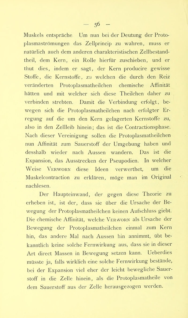 Muskels entspräche Um nun bei der Deutung der Proto- plasmaströmungen das Zellprincip zu wahren, muss er natürlich auch dem anderen charakteristischen Zellbestand- theil, dem Kern, ein Rolle hierfür zuschieben, und er thut dies, indem er sagt, der Kern producire gewisse Stoffe, die Kernstoffe, zu welchen die durch den Reiz veränderten Protoplasmatheilchen chemische Affinität hätten und mit welcher sich diese Theilchen daher zu verbinden strebten. Damit die Verbindung erfolgt, be- wegen sich die Protoplasmatheilchen nach erfolgter Er- regung auf die um den Kern gelagerten Kernstoffe zu, also in den Zellleib hinein; das ist die Contractionsphase. Nach dieser Vereinigung sollen die Protoplasmatheilchen nun Affinität zum Sauerstoff der Umgebung haben und desshalb wieder nach Aussen wandern. Das ist die Expansion, das Ausstrecken der Pseupodien. In welcher Weise Verworn diese Ideen verwerthet, um die Muskelcontraction zu erklären, möge man im Original nachlesen. Der Haupteinwand, der gegen diese Theorie zu erheben ist, ist der, dass sie über die Ursache der Be- wegung der Protoplasmatheilchen keinen Aufschluss giebt. Die chemische Affinität, welche Verworn als Ursache der Bewegung der Protoplasmatheilchen einmal zum Kern hin, das andere Mal nach Aussen hin annimmt, übt be- kanntlich keine solche Fernwirkung aus, dass sie in dieser Art direct Massen in Bewegung setzen kann. Ueberdies müsste ja, falls wirklich eine solche Fernwirkung bestände, bei der Expansion viel eher der leicht bewegliche Sauer- stoff in die Zelle hinein, als die Protoplasmatheile von dem Sauerstoff aus der Zelle herausgezogen werden.