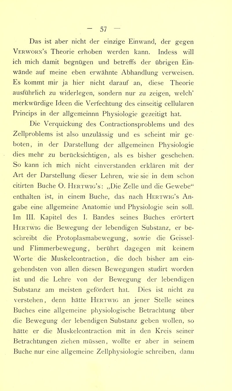Das ist aber nicht der einzige Einwand, der gegen Verworn's Theorie erhoben werden kann. Indess will ich mich damit begnügen und betreffs der übrigen Ein- wände auf meine eben erwähnte Abhandlung verweisen. Es kommt mir ja hier nicht darauf an, diese Theorie ausführlich zu widerlegen, sondern nur zu zeigen, welch' merkwürdige Ideen die Verfechtung des einseitig cellularen Princips in der allgemeinnn Physiologie gezeitigt hat. Die Verquickung des Contractionsproblems und des Zellproblems ist also unzulässig und es scheint mir ge- boten, in der Darstellung der allgemeinen Physiologie dies mehr zu berücksichtigen, als es bisher geschehen. So kann ich mich nicht einverstanden erklären mit der Art der Darstellung dieser Lehren, wie sie in dem schon citirten Buche O. Mertwig's: „Die Zelle und die Gewebe enthalten ist, in einem Buche, das nach Hertwig's An- gabe eine allgemeine Anatomie und Physiologie sein soll. Im III. Kapitel des I. Bandes seines Buches erörtert Hertwig die Bewegung der lebendigen Substanz, er be- schreibt die Protoplasmabewegung, sowie die Geissel- und Flimmerbewegung, berührt dagegen mit keinem Worte die Muskelcontraction, die doch bisher am ein- gehendsten von allen diesen Bewegungen studirt worden ist und die Lehre von der Bewegung der lebendigen Substanz am meisten gefördert hat. Dies ist nicht zu verstehen, denn hätte Hertwig an jener Stelle seines Buches eine allgemeine physiologische Betrachtung über die Bewegung der lebendigen Substanz geben wollen, so hätte er die Muskelcontraction mit in den Kreis seiner Betrachtungen ziehen müssen, wollte er aber in seinem Buche nur eine allgemeine Zellphysiologie schreiben, dann