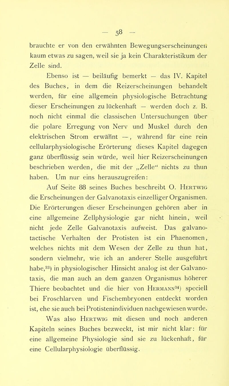 brauchte er von den erwähnten Bewegungserscheinungen kaum etwas zu sagen, weil sie ja kein Charakteristikum der Zelle sind. Ebenso ist — beiläufig bemerkt — das IV. Kapitel des Buches, in dem die Reizerscheinungen behandelt werden, für eine allgemein physiologische Betrachtung dieser Erscheinungen zu lückenhaft — werden doch z. B. noch nicht einmal die classischen Untersuchungen über die polare Erregung von Nerv und Muskel durch den elektrischen Strom erwähnt —, während für eine rein cellularphysiologische Erörterung dieses Kapitel dagegen ganz überflüssig sein würde, weil hier Reizerscheinungen beschrieben werden, die mit der „Zelle nichts zu thun haben. Um nur eins herauszugreifen: Auf Seite 88 seines Buches beschreibt O. Hertwig die Erscheinungen der Galvanotaxis einzelliger Organismen. Die Erörterungen dieser Erscheinungen gehören aber in eine allgemeine Zellphysiologie gar nicht hinein, weil nicht jede Zelle Galvanotaxis aufweist. Das galvano- tactische Verhalten der Protisten ist ein Phaenomen, welches nichts mit dem Wesen der Zelle zu thun hat, sondern vielmehr, wie ich an anderer Stelle ausgeführt habe,33) in physiologischer Hinsicht analog ist der Galvano- taxis, die man auch an dem ganzen Organismus höherer Thiere beobachtet und die hier von Hermann34) speciell bei Froschlarven und Eischembryonen entdeckt worden ist, ehe sie auch beiProtistenindividuen nachgewiesen wurde. Was also Hertwig mit diesen und noch anderen Kapiteln seines Buches bezweckt, ist mir nicht klar: für eine allgemeine Physiologie sind sie zu lückenhaft, für eine Cellularphysiologie überflüssig.