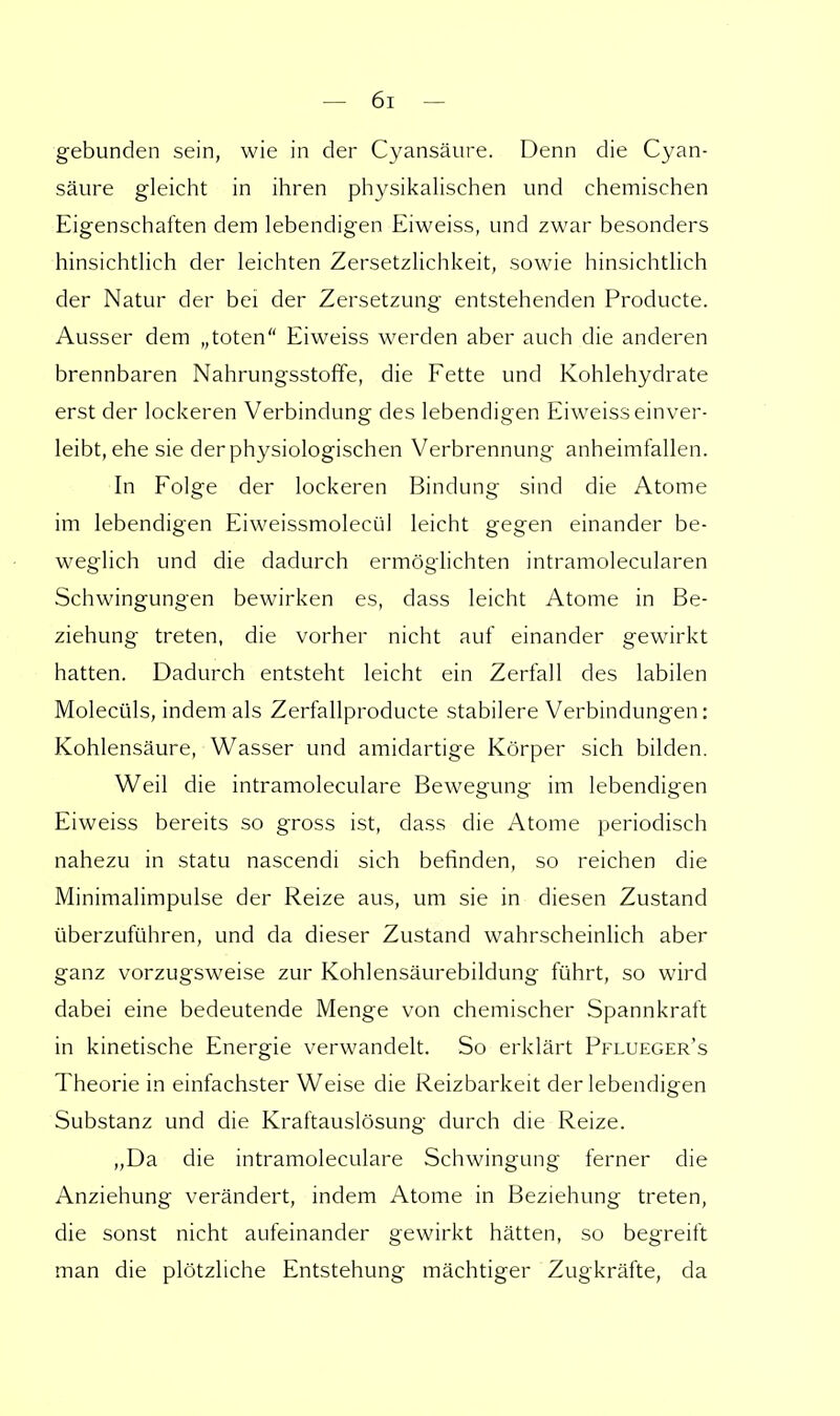 gebunden sein, wie in der Cyansäure. Denn die Cyan- säure gleicht in ihren physikalischen und chemischen Eigenschaften dem lebendigen Eiweiss, und zwar besonders hinsichtlich der leichten Zersetzlichkeit, sowie hinsichtlich der Natur der bei der Zersetzung entstehenden Producte. Ausser dem „toten Eiweiss werden aber auch die anderen brennbaren Nahrungsstoffe, die Fette und Kohlehydrate erst der lockeren Verbindung des lebendigen Eiweiss einver- leibt, ehe sie der physiologischen Verbrennung anheimfallen. In Folge der lockeren Bindung sind die Atome im lebendigen Eiweissmolecül leicht gegen einander be- weglich und die dadurch ermöglichten intramolecularen Schwingungen bewirken es, dass leicht Atome in Be- ziehung treten, die vorher nicht auf einander gewirkt hatten. Dadurch entsteht leicht ein Zerfall des labilen Molecüls, indem als Zerfallproducte stabilere Verbindungen: Kohlensäure, Wasser und amidartige Körper sich bilden. Weil die intramoleculare Bewegung im lebendigen Eiweiss bereits so gross ist, dass die Atome periodisch nahezu in statu nascendi sich befinden, so reichen die Minimalimpulse der Reize aus, um sie in diesen Zustand überzuführen, und da dieser Zustand wahrscheinlich aber ganz vorzugsweise zur Kohlensäurebildung führt, so wird dabei eine bedeutende Menge von chemischer Spannkraft in kinetische Energie verwandelt. So erklärt Pflueger's Theorie in einfachster Weise die Reizbarkeit der lebendigen Substanz und die Kraftauslösung durch die Reize. „Da die intramoleculare Schwingung ferner die Anziehung verändert, indem Atome in Beziehung treten, die sonst nicht aufeinander gewirkt hätten, so begreift man die plötzliche Entstehung mächtiger Zugkräfte, da