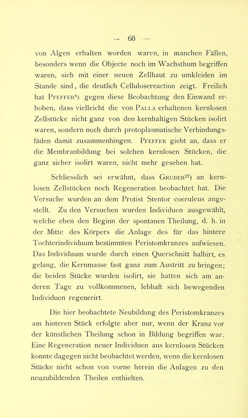 von Algen erhalten worden waren, in manchen Fällen, besonders wenn die Objecte noch im Wachsthum begriffen waren, sich mit einer neuen Zellhaut zu umkleiden im Stande sind, die deutlich Cellulosereaction zeigt. Freilich hat Pfeffer8) gegen diese Beobachtung den Einwand er- hoben, dass vielleicht die von Palla erhaltenen kernlosen Zellstücke nicht ganz von den kernhaltigen Stücken isolirt waren, sondern noch durch protoplasmatische Verbindungs- fäden damit zusammenhingen. Pfeffer giebt an, dass er die Membranbildung bei solchen kernlosen Stücken, die ganz sicher isolirt waren, nicht mehr gesehen hat. Schliesslich sei erwähnt, dass Gruber27) an kern- losen Zellstücken noch Regeneration beobachtet hat. Die Versuche wurden an dem Protist Stentor coeruleus ange- stellt. Zu den Versuchen wurden Individuen ausgewählt, welche eben den Beginn der spontanen Theilung, d. h. in der Mitte des Körpers die Anlage des für das hintere Tochterindividuum bestimmten Peristomkranzes aufwiesen. Das Individuum wurde durch einen Querschnitt halbirt, es gelang, die Kernmasse fast ganz zum Austritt zu bringen; die beiden Stücke wurden isolirt, sie hatten sich am an- deren Tage zu vollkommenen, lebhaft sich bewegenden Individuen regenerirt. Die hier beobachtete Neubildung des Peristomkranzes am hinteren Stück erfolgte aber nur, wenn der Kranz vor der künstlichen Theilung schon in Bildung begriffen war. Eine Regeneration neuer Individuen aus kernlosen Stücken konnte dagegen nicht beobachtet werden, wenn die kernlosen Stücke nicht schon von vorne herein die Anlagen zu den neuzubildenden Theilen enthielten.