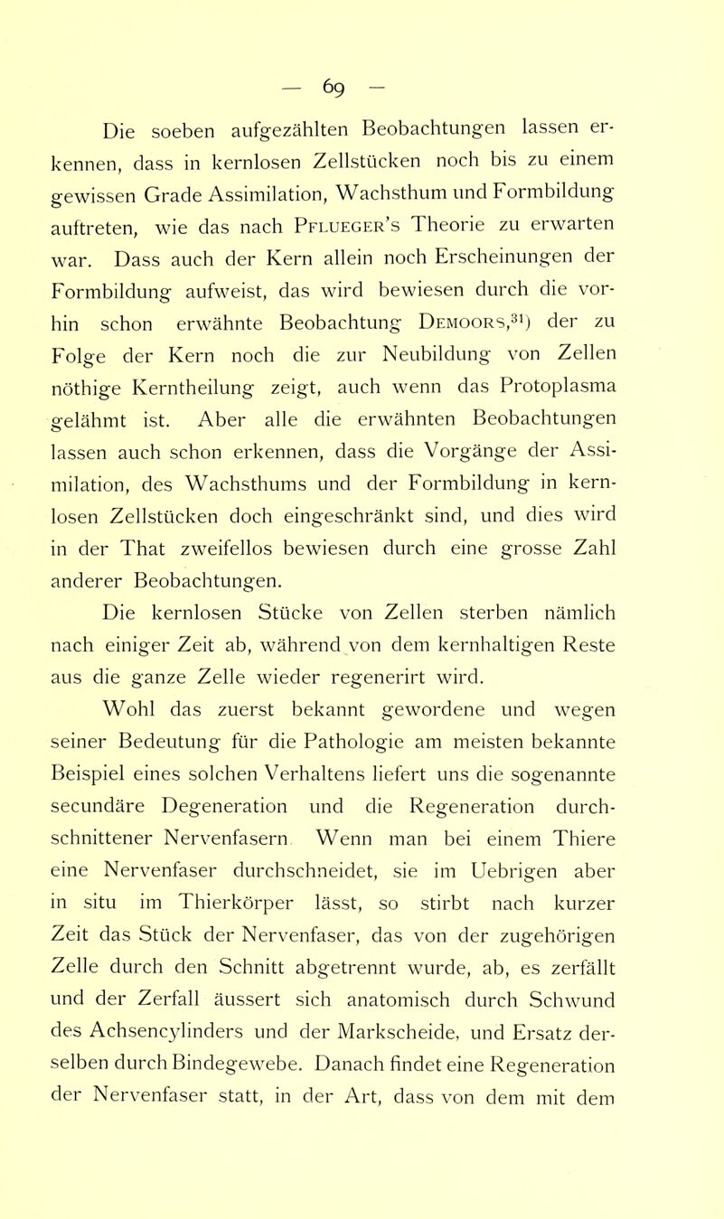 Die soeben aufgezählten Beobachtungen lassen er- kennen, dass in kernlosen Zellstücken noch bis zu einem gewissen Grade Assimilation, Wachsthum und Formbildung auftreten, wie das nach Pflueger's Theorie zu erwarten war. Dass auch der Kern allein noch Erscheinungen der Formbildung aufweist, das wird bewiesen durch die vor- hin schon erwähnte Beobachtung Demoors,31) der zu Folge der Kern noch die zur Neubildung von Zellen nöthige Kerntheilung zeigt, auch wenn das Protoplasma gelähmt ist. Aber alle die erwähnten Beobachtungen lassen auch schon erkennen, dass die Vorgänge der Assi- milation, des Wachsthums und der Formbildung in kern- losen Zellstücken doch eingeschränkt sind, und dies wird in der That zweifellos bewiesen durch eine grosse Zahl anderer Beobachtungen. Die kernlosen Stücke von Zellen sterben nämlich nach einiger Zeit ab, während von dem kernhaltigen Reste aus die ganze Zelle wieder regenerirt wird. Wohl das zuerst bekannt gewordene und wegen seiner Bedeutung für die Pathologie am meisten bekannte Beispiel eines solchen Verhaltens liefert uns die sogenannte secundäre Degeneration und die Regeneration durch- schnittener Nervenfasern Wenn man bei einem Thiere eine Nervenfaser durchschneidet, sie im Uebrigen aber in situ im Thierkörper lässt, so stirbt nach kurzer Zeit das Stück der Nervenfaser, das von der zugehörigen Zelle durch den Schnitt abgetrennt wurde, ab, es zerfällt und der Zerfall äussert sich anatomisch durch Schwund des Achsencylinders und der Markscheide, und Ersatz der- selben durch Bindegewebe. Danach findet eine Regeneration der Nervenfaser statt, in der Art, dass von dem mit dem