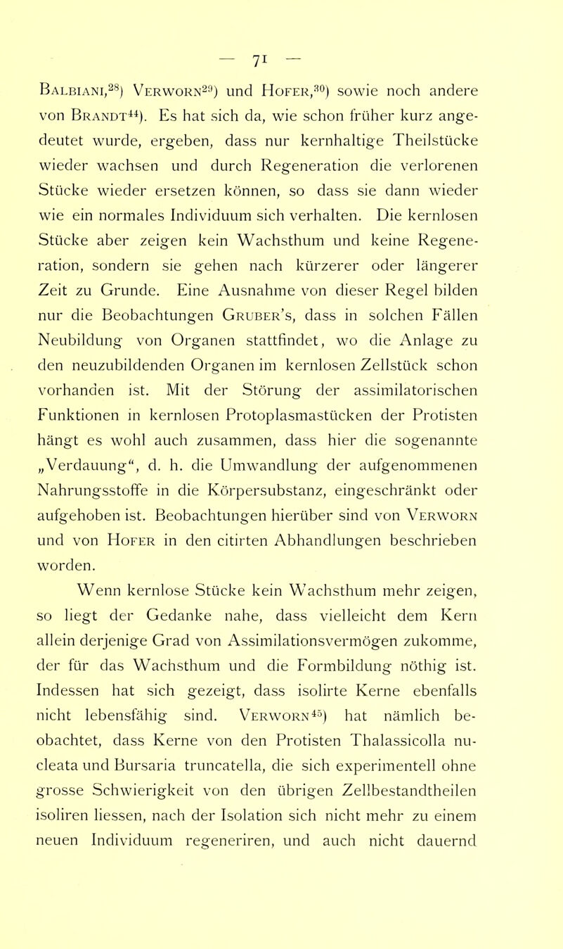 Balbiani,28) Verworn29) und Hofer,30) sowie noch andere von Brandt44). Es hat sich da, wie schon früher kurz ange- deutet wurde, ergeben, dass nur kernhaltige Theilstücke wieder wachsen und durch Regeneration die verlorenen Stücke wieder ersetzen können, so dass sie dann wieder wie ein normales Individuum sich verhalten. Die kernlosen Stücke aber zeigen kein Wachsthum und keine Regene- ration, sondern sie gehen nach kürzerer oder längerer Zeit zu Grunde. Eine Ausnahme von dieser Regel bilden nur die Beobachtungen Gruber's, dass in solchen Fällen Neubildung von Organen stattfindet, wo die Anlage zu den neuzubildenden Organen im kernlosen Zellstück schon vorhanden ist. Mit der Störung der assimilatorischen Funktionen in kernlosen Protoplasmastücken der Protisten hängt es wohl auch zusammen, dass hier die sogenannte „Verdauung, d. h. die Umwandlung der aufgenommenen Nahrungsstoffe in die Körpersubstanz, eingeschränkt oder aufgehoben ist. Beobachtungen hierüber sind von Verworn und von Hofer in den citirten Abhandlungen beschrieben worden. Wenn kernlose Stücke kein Wachsthum mehr zeigen, so liegt der Gedanke nahe, dass vielleicht dem Kern allein derjenige Grad von Assimilationsvermögen zukomme, der für das Wachsthum und die Formbildung nöthig ist. Indessen hat sich gezeigt, dass isolirte Kerne ebenfalls nicht lebensfähig sind. Verworn45) hat nämlich be- obachtet, dass Kerne von den Protisten Thalassicolla nu- cleata und Bursaria truncatella, die sich experimentell ohne grosse Schwierigkeit von den übrigen Zellbestandtheilen isoliren Hessen, nach der Isolation sich nicht mehr zu einem neuen Individuum regeneriren, und auch nicht dauernd