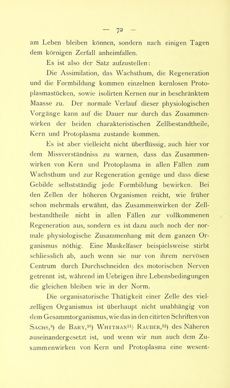 am Leben bleiben können, sondern nach einigen Tagen dem körnigen Zerfall anheimfallen. Es ist also der Satz aufzustellen: Die Assimilation, das Wachsthum, die Regeneration und die Formbildung kommen einzelnen kernlosen Proto- plasmastücken, sowie isolirten Kernen nur in beschränktem Maasse zu. Der normale Verlauf dieser physiologischen Vorgänge kann auf die Dauer nur durch das Zusammen- wirken der beiden charakteristischen Zellbestandtheile, Kern und Protoplasma zustande kommen. Es ist aber vielleicht nicht überflüssig, auch hier vor dem Missverständniss zu warnen, dass das Zusammen- wirken von Kern und Protoplasma in allen Fällen zum Wachsthum und zur Regeneration genüge und dass diese Gebilde selbstständig jede Formbildung bewirken. Bei den Zellen der höheren Organismen reicht, wie früher schon mehrmals erwähnt, das Zusammenwirken der Zell- bestandtheile nicht in allen Fällen zur vollkommenen Regeneration aus, sondern es ist dazu auch noch der nor- male physiologische Zusammenhang mit dem ganzen Or- ganismus nöthig. Eine Muskelfaser beispielsweise stirbt schliesslich ab, auch wenn sie nur von ihrem nervösen Centrum durch Durchschneiden des motorischen Nerven getrennt ist, während im Uebrigen ihre Lebensbedingungen die gleichen bleiben wie in der Norm. Die organisatorische Thätigkeit einer Zelle des viel- zelligen Organismus ist überhaupt nicht unabhängig von •dem Gesammtorganismus, wie das in den citirten Schriften von Sachs,9) de Bary,10) Whitman11) Rauber,12) des Näheren auseinandergesetzt ist, und wenn wir nun auch dem Zu- sammenwirken von Kern und Protoplasma eine wesent-