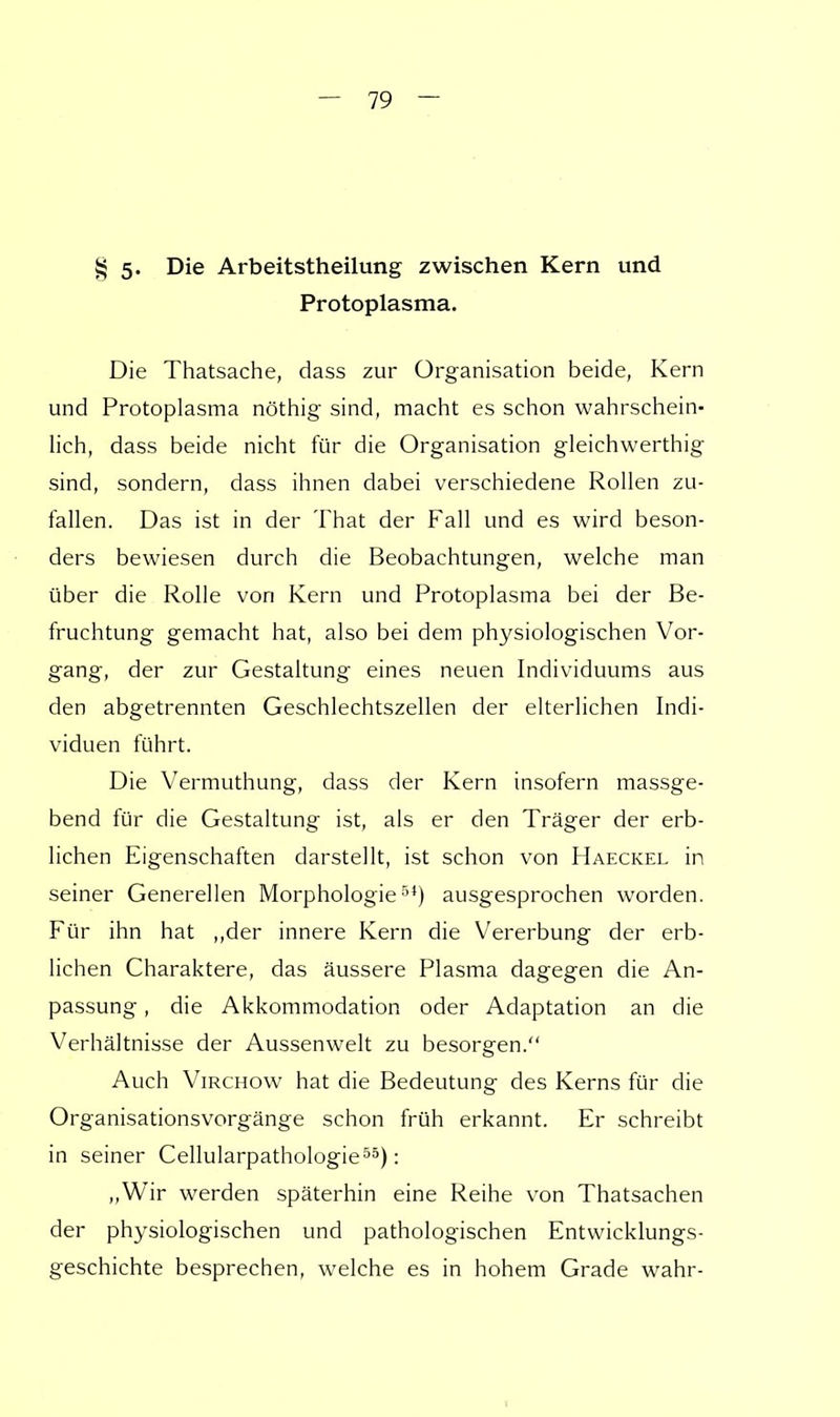 § 5- Die Arbeitstheilung zwischen Kern und Protoplasma. Die Thatsache, dass zur Organisation beide, Kern und Protoplasma nöthig sind, macht es schon wahrschein- lich, dass beide nicht für die Organisation gleichwertig sind, sondern, dass ihnen dabei verschiedene Rollen zu- fallen. Das ist in der That der Fall und es wird beson- ders bewiesen durch die Beobachtungen, welche man über die Rolle von Kern und Protoplasma bei der Be- fruchtung gemacht hat, also bei dem physiologischen Vor- gang, der zur Gestaltung eines neuen Individuums aus den abgetrennten Geschlechtszellen der elterlichen Indi- viduen führt. Die Vermuthung, dass der Kern insofern massge- bend für die Gestaltung ist, als er den Träger der erb- lichen Eigenschaften darstellt, ist schon von Haeckel in seiner Generellen Morphologie5*) ausgesprochen worden. Für ihn hat ,,der innere Kern die Vererbung der erb- lichen Charaktere, das äussere Plasma dagegen die An- passung , die Akkommodation oder Adaptation an die Verhältnisse der Aussenwelt zu besorgen. Auch Virchow hat die Bedeutung des Kerns für die Organisationsvorgänge schon früh erkannt. Er schreibt in seiner Cellularpathologie55): „Wir werden späterhin eine Reihe von Thatsachen der physiologischen und pathologischen Entwicklungs- geschichte besprechen, welche es in hohem Grade wahr-