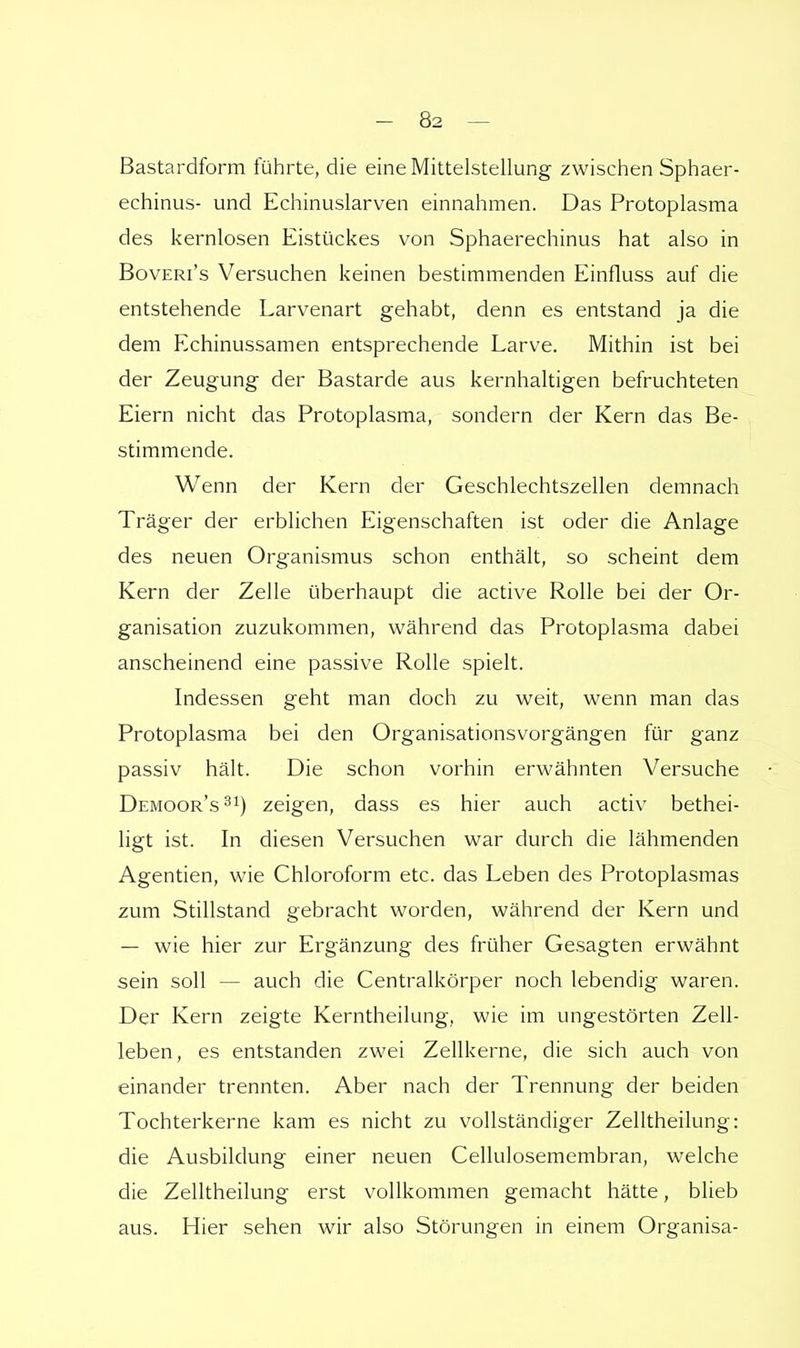 Bastardform führte, die eine Mittelstellung zwischen Sphaer- echinus- und Echinuslarven einnahmen. Das Protoplasma des kernlosen Eistückes von Sphaerechinus hat also in Boveri's Versuchen keinen bestimmenden Einfluss auf die entstehende Larvenart gehabt, denn es entstand ja die dem Echinussamen entsprechende Larve. Mithin ist bei der Zeugung der Bastarde aus kernhaltigen befruchteten Eiern nicht das Protoplasma, sondern der Kern das Be- stimmende. Wenn der Kern der Geschlechtszellen demnach Träger der erblichen Eigenschaften ist oder die Anlage des neuen Organismus schon enthält, so scheint dem Kern der Zelle überhaupt die active Rolle bei der Or- ganisation zuzukommen, während das Protoplasma dabei anscheinend eine passive Rolle spielt. Indessen geht man doch zu weit, wenn man das Protoplasma bei den Organisationsvorgängen für ganz passiv hält. Die schon vorhin erwähnten Versuche Demoor's31) zeigen, dass es hier auch activ bethei- ligt ist. In diesen Versuchen war durch die lähmenden Agentien, wie Chloroform etc. das Leben des Protoplasmas zum Stillstand gebracht worden, während der Kern und — wie hier zur Ergänzung des früher Gesagten erwähnt sein soll — auch die Centraikörper noch lebendig waren. Der Kern zeigte Kerntheilung, wie im ungestörten Zell- leben, es entstanden zwei Zellkerne, die sich auch von einander trennten. Aber nach der Trennung der beiden Tochterkerne kam es nicht zu vollständiger Zelltheilung: die Ausbildung einer neuen Cellulosemembran, welche die Zelltheilung erst vollkommen gemacht hätte, blieb aus. Hier sehen wir also Störungen in einem Organisa-