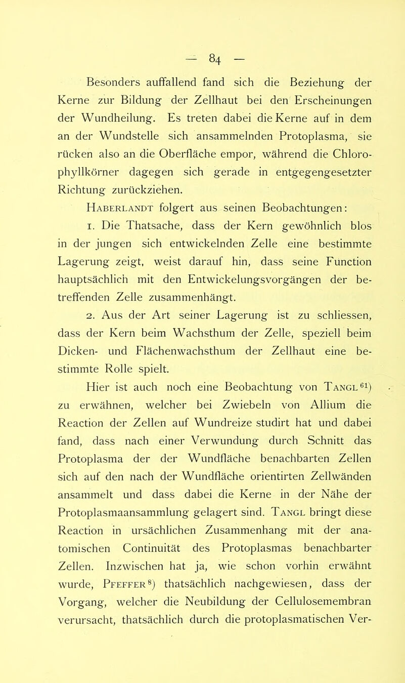 Besonders auffallend fand sich die Beziehung der Kerne zur Bildung der Zellhaut bei den Erscheinungen der Wundheilung. Es treten dabei die Kerne auf in dem an der Wundstelle sich ansammelnden Protoplasma, sie rücken also an die Oberfläche empor, während die Chloro- phyllkörner dagegen sich gerade in entgegengesetzter Richtung zurückziehen. Haberlandt folgert aus seinen Beobachtungen: 1. Die Thatsache, dass der Kern gewöhnlich blos in der jungen sich entwickelnden Zelle eine bestimmte Lagerung zeigt, weist darauf hin, dass seine Function hauptsächlich mit den Entwickelungsvorgängen der be- treffenden Zelle zusammenhängt. 2. Aus der Art seiner Lagerung ist zu schliessen, dass der Kern beim Wachsthum der Zelle, speziell beim Dicken- und Flächenwachsthum der Zellhaut eine be- stimmte Rolle spielt. Hier ist auch noch eine Beobachtung von Tangl61) zu erwähnen, welcher bei Zwiebeln von Allium die Reaction der Zellen auf Wundreize studirt hat und dabei fand, dass nach einer Verwundung durch Schnitt das Protoplasma der der Wundfläche benachbarten Zellen sich auf den nach der Wundfläche orientirten Zellwänden ansammelt und dass dabei die Kerne in der Nähe der Protoplasmaansammlung gelagert sind. Tangl bringt diese Reaction in ursächlichen Zusammenhang mit der ana- tomischen Continuität des Protoplasmas benachbarter Zellen. Inzwischen hat ja, wie schon vorhin erwähnt wurde, Pfeffer8) thatsächlich nachgewiesen, dass der Vorgang, welcher die Neubildung der Cellulosemembran verursacht, thatsächlich durch die protoplasmatischen Ver-