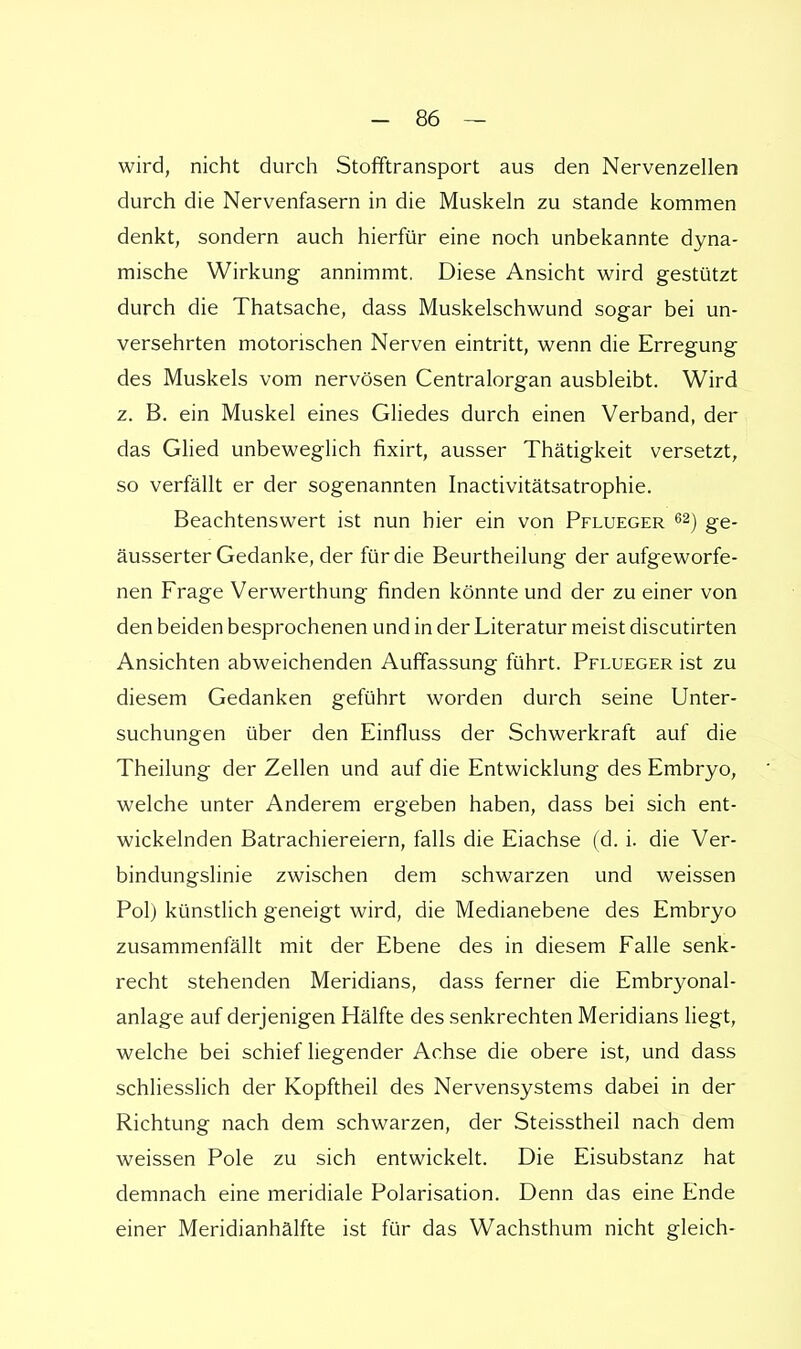 wird, nicht durch Stofftransport aus den Nervenzellen durch die Nervenfasern in die Muskeln zu stände kommen denkt, sondern auch hierfür eine noch unbekannte dyna- mische Wirkung annimmt. Diese Ansicht wird gestützt durch die Thatsache, dass Muskelschwund sogar bei un- versehrten motorischen Nerven eintritt, wenn die Erregung des Muskels vom nervösen Centraiorgan ausbleibt. Wird z. B. ein Muskel eines Gliedes durch einen Verband, der das Glied unbeweglich fixirt, ausser Thätigkeit versetzt, so verfällt er der sogenannten Inactivitätsatrophie. Beachtenswert ist nun hier ein von Pflueger 62) ge- äusserter Gedanke, der für die Beurtheilung der aufgeworfe- nen Frage Verwerthung finden könnte und der zu einer von den beiden besprochenen und in der Literatur meist discutirten Ansichten abweichenden Auffassung führt. Pflueger ist zu diesem Gedanken geführt worden durch seine Unter- suchungen über den Einfluss der Schwerkraft auf die Theilung der Zellen und auf die Entwicklung des Embryo, welche unter Anderem ergeben haben, dass bei sich ent- wickelnden Batrachiereiern, falls die Eiachse (d. i. die Ver- bindungslinie zwischen dem schwarzen und weissen Pol) künstlich geneigt wird, die Medianebene des Embryo zusammenfällt mit der Ebene des in diesem Falle senk- recht stehenden Meridians, dass ferner die Embryonal- anlage auf derjenigen Hälfte des senkrechten Meridians liegt, welche bei schief liegender Achse die obere ist, und dass schliesslich der Kopftheil des Nervensystems dabei in der Richtung nach dem schwarzen, der Steisstheil nach dem weissen Pole zu sich entwickelt. Die Eisubstanz hat demnach eine meridiale Polarisation. Denn das eine Ende einer Meridianhälfte ist für das Wachsthum nicht gleich-