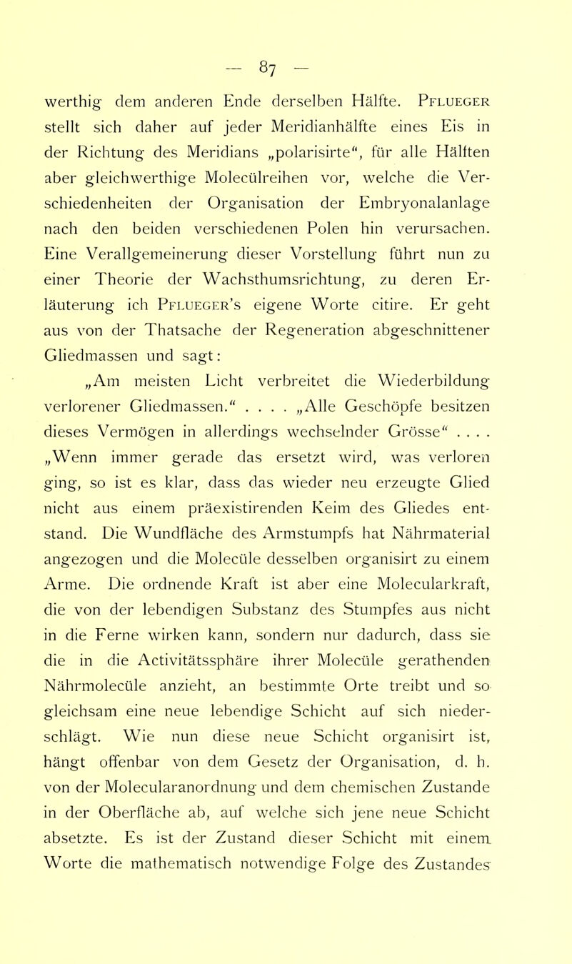 werthig dem anderen Ende derselben Hälfte. Pflueger stellt sich daher auf jeder Meridianhälfte eines Eis in der Richtung des Meridians „polarisirte, für alle Hälften aber gleichwerthige Moleeülreihen vor, welche die Ver- schiedenheiten der Organisation der Embryonalanlage nach den beiden verschiedenen Polen hin verursachen. Eine Verallgemeinerung dieser Vorstellung führt nun zu einer Theorie der Wachsthumsrichtung, zu deren Er- läuterung ich Pflueger's eigene Worte citire. Er geht aus von der Thatsache der Regeneration abgeschnittener Gliedmassen und sagt: „Am meisten Licht verbreitet die Wiederbildung verlorener Gliedmassen. .... „Alle Geschöpfe besitzen dieses Vermögen in allerdings wechselnder Grösse . . . . „Wenn immer gerade das ersetzt wird, was verloren ging, so ist es klar, dass das wieder neu erzeugte Glied nicht aus einem präexistirenden Keim des Gliedes ent- stand. Die Wundfläche des Armstumpfs hat Nährmaterial angezogen und die Molecüle desselben organisirt zu einem Arme. Die ordnende Kraft ist aber eine Molecularkraft, die von der lebendigen Substanz des Stumpfes aus nicht in die Ferne wirken kann, sondern nur dadurch, dass sie die in die Activitätssphäre ihrer Molecüle gerathenden Nährmolecüle anzieht, an bestimmte Orte treibt und so gleichsam eine neue lebendige Schicht auf sich nieder- schlägt. Wie nun diese neue Schicht organisirt ist, hängt offenbar von dem Gesetz der Organisation, d. h. von der Molecularanordnung und dem chemischen Zustande in der Oberfläche ab, auf welche sich jene neue Schicht absetzte. Es ist der Zustand dieser Schicht mit einem Worte die mathematisch notwendige Folge des Zustande?