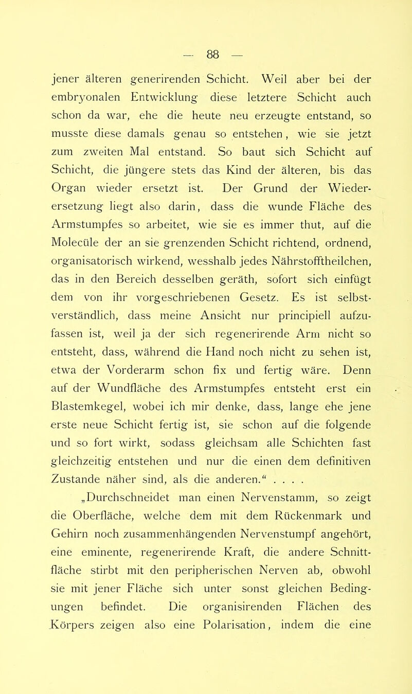 jener älteren generirenden Schicht. Weil aber bei der embryonalen Entwicklung diese letztere Schicht auch schon da war, ehe die heute neu erzeugte entstand, so musste diese damals genau so entstehen, wie sie jetzt zum zweiten Mal entstand. So baut sich Schicht auf Schicht, die jüngere stets das Kind der älteren, bis das Organ wieder ersetzt ist. Der Grund der Wieder- ersetzung liegt also darin, dass die wunde Fläche des Armstumpfes so arbeitet, wie sie es immer thut, auf die Molecüle der an sie grenzenden Schicht richtend, ordnend, organisatorisch wirkend, wesshalb jedes Nährstofftheilchen, das in den Bereich desselben geräth, sofort sich einfügt dem von ihr vorgeschriebenen Gesetz. Es ist selbst- verständlich, dass meine Ansicht nur principiell aufzu- fassen ist, weil ja der sich regenerirende Arm nicht so entsteht, dass, während die Hand noch nicht zu sehen ist, etwa der Vorderarm schon fix und fertig wäre. Denn auf der Wundfläche des Armstumpfes entsteht erst ein Blastemkegel, wobei ich mir denke, dass, lange ehe jene erste neue Schicht fertig ist, sie schon auf die folgende und so fort wirkt, sodass gleichsam alle Schichten fast gleichzeitig entstehen und nur die einen dem definitiven Zustande näher sind, als die anderen. .... „Durchschneidet man einen Nervenstamm, so zeigt die Oberfläche, welche dem mit dem Rückenmark und Gehirn noch zusammenhängenden Nervenstumpf angehört, eine eminente, regenerirende Kraft, die andere Schnitt- fläche stirbt mit den peripherischen Nerven ab, obwohl sie mit jener Fläche sich unter sonst gleichen Beding- ungen befindet. Die organisirenden Flächen des Körpers zeigen also eine Polarisation, indem die eine