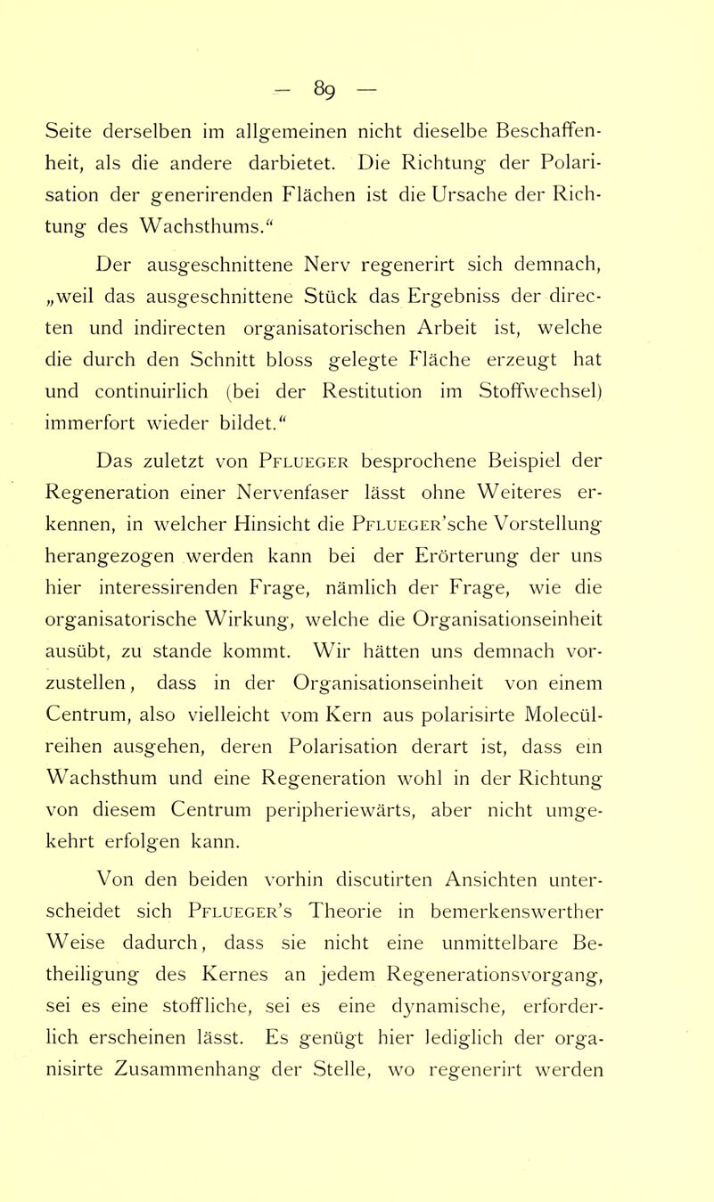 Seite derselben im allgemeinen nicht dieselbe Beschaffen- heit, als die andere darbietet. Die Richtung der Polari- sation der generirenden Flächen ist die Ursache der Rich- tung des Wachsthums. Der ausgeschnittene Nerv regenerirt sich demnach, „weil das ausgeschnittene Stück das Ergebniss der direc- ten und indirecten organisatorischen Arbeit ist, welche die durch den Schnitt bloss gelegte Fläche erzeugt hat und continuirlich (bei der Restitution im Stoffwechsel) immerfort wieder bildet. Das zuletzt von Pflueger besprochene Beispiel der Regeneration einer Nervenfaser lässt ohne Weiteres er- kennen, in welcher Hinsicht die PFLUEGER'sche Vorstellung herangezogen werden kann bei der Erörterung der uns hier interessirenden Frage, nämlich der Frage, wie die organisatorische Wirkung, welche die Organisationseinheit ausübt, zu stände kommt. Wir hätten uns demnach vor- zustellen , dass in der Organisationseinheit von einem Centrum, also vielleicht vom Kern aus polarisirte Molecül- reihen ausgehen, deren Polarisation derart ist, dass ein Wachsthum und eine Regeneration wohl in der Richtung von diesem Centrum peripheriewärts, aber nicht umge- kehrt erfolgen kann. Von den beiden vorhin discutirten Ansichten unter- scheidet sich Pflueger's Theorie in bemerkenswerther Weise dadurch, dass sie nicht eine unmittelbare Be- theiligung des Kernes an jedem Regenerationsvorgang, sei es eine stoffliche, sei es eine dynamische, erforder- lich erscheinen lässt. Es genügt hier lediglich der orga- nisirte Zusammenhang der Stelle, wo regenerirt werden