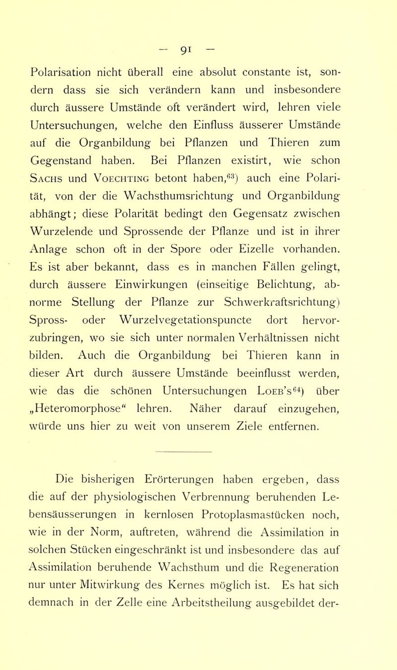 Polarisation nicht überall eine absolut constante ist, son- dern dass sie sich verändern kann und insbesondere durch äussere Umstände oft verändert wird, lehren viele Untersuchungen, welche den Einfluss äusserer Umstände auf die Organbildung bei Pflanzen und Thieren zum Gegenstand haben. Bei Pflanzen existirt, wie schon Sachs und Voechting betont haben,63) auch eine Polari- tät, von der die Wachsthumsrichtung und Organbildung abhängt; diese Polarität bedingt den Gegensatz zwischen Wurzelende und Sprossende der Pflanze und ist in ihrer Anlage schon oft in der Spore oder Eizelle vorhanden. Es ist aber bekannt, dass es in manchen Fällen gelingt, durch äussere Einwirkungen (einseitige Belichtung, ab- norme Stellung der Pflanze zur Schwerkraftsrichtung) Spross- oder Wurzelvegetationspuncte dort hervor- zubringen, wo sie sich unter normalen Verhältnissen nicht bilden. Auch die Organbildung bei Thieren kann in dieser Art durch äussere Umstände beeinflusst werden, wie das die schönen Untersuchungen Loeb's64) über „Heteromorphose lehren. Näher darauf einzugehen, würde uns hier zu weit von unserem Ziele entfernen. Die bisherigen Erörterungen haben ergeben, dass die auf der physiologischen Verbrennung beruhenden Le- bensäusserungen in kernlosen Protoplasmastücken noch, wie in der Norm, auftreten, während die Assimilation in solchen Stücken eingeschränkt ist und insbesondere das auf Assimilation beruhende Wachsthum und die Regeneration nur unter Mitwirkung des Kernes möglich ist. Es hat sich demnach in der Zelle eine Arbeitstheilung ausgebildet der-