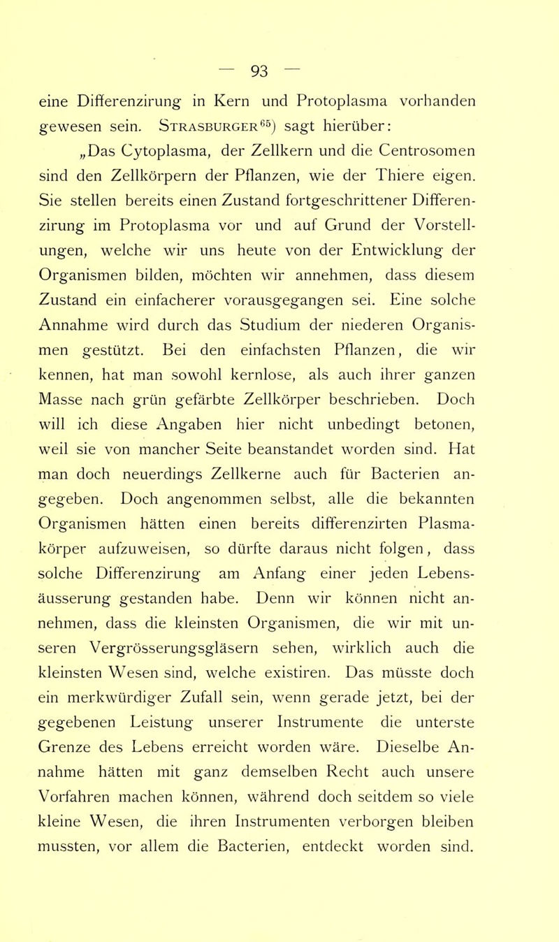eine Differenzirung in Kern und Protoplasma vorhanden gewesen sein. Strasburger65) sagt hierüber: „Das Cytoplasma, der Zellkern und die Centrosomen sind den Zellkörpern der Pflanzen, wie der Thiere eigen. Sie stellen bereits einen Zustand fortgeschrittener Differen- zirung im Protoplasma vor und auf Grund der Vorstell- ungen, welche wir uns heute von der Entwicklung der Organismen bilden, möchten wir annehmen, dass diesem Zustand ein einfacherer vorausgegangen sei. Eine solche Annahme wird durch das Studium der niederen Organis- men gestützt. Bei den einfachsten Pflanzen, die wir kennen, hat man sowohl kernlose, als auch ihrer ganzen Masse nach grün gefärbte Zellkörper beschrieben. Doch will ich diese Angaben hier nicht unbedingt betonen, weil sie von mancher Seite beanstandet worden sind. Hat man doch neuerdings Zellkerne auch für Bacterien an- gegeben. Doch angenommen selbst, alle die bekannten Organismen hätten einen bereits differenzirten Plasma- körper aufzuweisen, so dürfte daraus nicht folgen, dass solche Differenzirung am Anfang einer jeden Lebens- äusserung gestanden habe. Denn wir können nicht an- nehmen, dass die kleinsten Organismen, die wir mit un- seren Vergrösserungsgläsern sehen, wirklich auch die kleinsten Wesen sind, welche existiren. Das müsste doch ein merkwürdiger Zufall sein, wenn gerade jetzt, bei der gegebenen Leistung unserer Instrumente die unterste Grenze des Lebens erreicht worden wäre. Dieselbe An- nahme hätten mit ganz demselben Recht auch unsere Vorfahren machen können, während doch seitdem so viele kleine Wesen, die ihren Instrumenten verborgen bleiben mussten, vor allem die Bacterien, entdeckt worden sind.