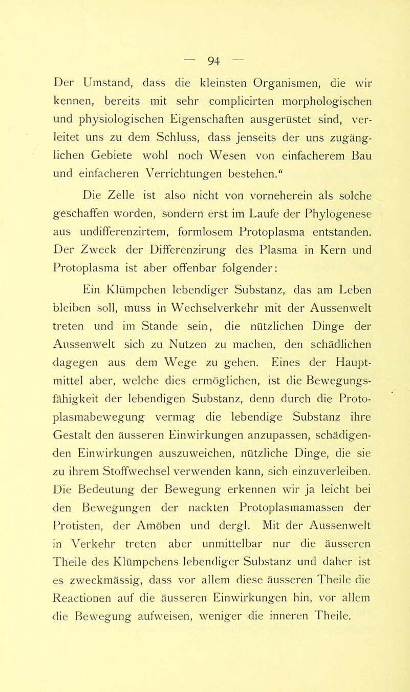 Der Umstand, dass die kleinsten Organismen, die wir kennen, bereits mit sehr complicirten morphologischen und physiologischen Eigenschaften ausgerüstet sind, ver- leitet uns zu dem Schluss, dass jenseits der uns zugäng- lichen Gebiete wohl noch Wesen von einfacherem Bau und einfacheren Verrichtungen bestehen. Die Zelle ist also nicht von vorneherein als solche geschaffen worden, sondern erst im Laufe der Phylogenese aus undifferenzirtem, formlosem Protoplasma entstanden. Der Zweck der Differenzirung des Plasma in Kern und Protoplasma ist aber offenbar folgender: Ein Klümpchen lebendiger Substanz, das am Leben bleiben soll, muss in Wechselverkehr mit der Aussenwelt treten und im Stande sein, die nützlichen Dinge der Aussenwelt sich zu Nutzen zu machen, den schädlichen dagegen aus dem Wege zu gehen. Eines der Haupt- mittel aber, welche dies ermöglichen, ist die Bewegungs- fähigkeit der lebendigen Substanz, denn durch die Proto- plasmabewegung vermag die lebendige Substanz ihre Gestalt den äusseren Einwirkungen anzupassen, schädigen- den Einwirkungen auszuweichen, nützliche Dinge, die sie zu ihrem Stoffwechsel verwenden kann, sich einzuverleiben. Die Bedeutung der Bewegung erkennen wir ja leicht bei den Bewegungen der nackten Protoplasmamassen der Protisten, der Amöben und dergl. Mit der Aussenwelt in Verkehr treten aber unmittelbar nur die äusseren Theile des Klümpchens lebendiger Substanz und daher ist es zweckmässig, dass vor allem diese äusseren Theile die Reactionen auf die äusseren Einwirkungen hin, vor allem die Bewegung aufweisen, weniger die inneren Theile.