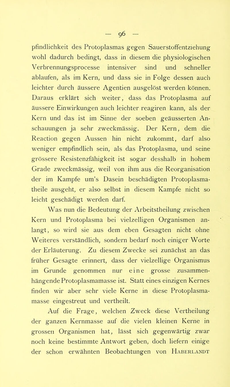 - -96 - pfindlichkeit des Protoplasmas gegen Sauerstoffentziehung wohl dadurch bedingt, dass in diesem die physiologischen Verbrennungsprocesse intensiver sind und schneller ablaufen, als im Kern, und dass sie in Folge dessen auch leichter durch äussere Agenden ausgelöst werden können. Daraus erklärt sich weiter, dass das Protoplasma auf äussere Einwirkungen auch leichter reagiren kann, als der Kern und das ist im Sinne der soeben geäusserten An- schauungen ja sehr zweckmässig. Der Kern, dem die Reaction gegen Aussen hin nicht zukommt, darf also weniger empfindlich sein, als das Protoplasma, und seine grössere Resistenzfähigkeit ist sogar desshalb in hohem Grade zweckmässig, weil von ihm aus die Reorganisation der im Kampfe um's Dasein beschädigten Protoplasma- theile ausgeht, er also selbst in diesem Kampfe nicht so leicht geschädigt werden darf. Was nun die Bedeutung der Arbeitstheilung zwischen Kern und Protoplasma bei vielzelligen Organismen an- langt, so wird sie aus dem eben Gesagten nicht ohne Weiteres verständlich, sondern bedarf noch einiger Worte der Erläuterung. Zu diesem Zwecke sei zunächst an das früher Gesagte erinnert, dass der vielzellige Organismus im Grunde genommen nur eine grosse zusammen- hängende Protoplasmamasse ist. Statt eines einzigen Kernes finden wir aber sehr viele Kerne in diese Protoplasma- masse eingestreut und vertheilt. Auf die Frage, welchen Zweck diese Vertheilung der ganzen Kernmasse auf die vielen kleinen Kerne in grossen Organismen hat, lässt sich gegenwärtig zwar noch keine bestimmte Antwort geben, doch liefern einige der schon erwähnten Beobachtungen von Haberlandt