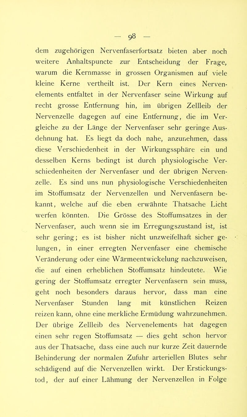 dem zugehörigen Nervenfaserfortsatz bieten aber noch weitere Anhaltspuncte zur Entscheidung der Frage, warum die Kernmasse in grossen Organismen auf viele kleine Kerne vertheilt ist. Der Kern eines Nerven- elements entfaltet in der Nervenfaser seine Wirkung auf recht grosse Entfernung hin, im übrigen Zellleib der Nervenzelle dagegen auf eine Entfernung, die im Ver- gleiche zu der Länge der Nervenfaser sehr geringe Aus- dehnung hat. Es liegt da doch nahe, anzunehmen, dass diese Verschiedenheit in der Wirkungssphäre ein und desselben Kerns bedingt ist durch physiologische Ver- schiedenheiten der Nervenfaser und der übrigen Nerven- zelle. Es sind uns nun physiologische Verschiedenheiten im Stoffumsatz der Nervenzellen und Nervenfasern be- kannt, welche auf die eben erwähnte Thatsache Licht werfen könnten. Die Grösse des Stoffumsatzes in der Nervenfaser, auch wenn sie im Erregungszustand ist, ist sehr gering; es ist bisher nicht unzweifelhaft sicher ge- lungen, in einer erregten Nervenfaser eine chemische Veränderung oder eine Wärmeentwickelung nachzuweisen, die auf einen erheblichen Stoffumsatz hindeutete. Wie gering der Stoffumsatz erregter Nervenfasern sein muss, geht noch besonders daraus hervor, dass man eine Nervenfaser Stunden lang mit künstlichen Reizen reizen kann, ohne eine merkliche Ermüdung wahrzunehmen. Der übrige Zellleib des Nervenelements hat dagegen einen sehr regen Stoffumsatz — dies geht schon hervor aus der Thatsache, dass eine auch nur kurze Zeit dauernde Behinderung der normalen Zufuhr arteriellen Blutes sehr schädigend auf die Nervenzellen wirkt. Der Erstickungs- tod, der auf einer Lähmung der Nervenzellen in Folge