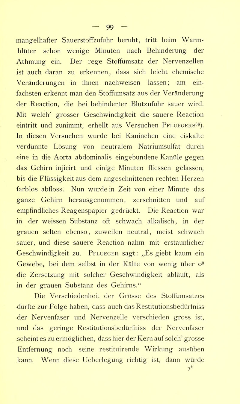 mangelhafter Sauerstoffzufuhr beruht, tritt beim Warm- blüter schon wenige Minuten nach Behinderung der Athmung ein. Der rege Stoffumsatz der Nervenzellen ist auch daran zu erkennen, dass sich leicht chemische Veränderungen in ihnen nachweisen lassen; am ein- fachsten erkennt man den Stoffumsatz aus der Veränderung der Reaction, die bei behinderter Blutzufuhr sauer wird. Mit welch' grosser Geschwindigkeit die sauere Reaction eintritt und zunimmt, erhellt aus Versuchen Pfluegers66). In diesen Versuchen wurde bei Kaninchen eine eiskalte verdünnte Lösung von neutralem Natriumsulfat durch eine in die Aorta abdominalis eingebundene Kanüle gegen das Gehirn injicirt und einige Minuten fliessen gelassen, bis die Flüssigkeit aus dem angeschnittenen rechten Herzen farblos abfloss. Nun wurde in Zeit von einer Minute das ganze Gehirn herausgenommen, zerschnitten und auf empfindliches Reagenspapier gedrückt. Die Reaction war in der weissen Substanz oft schwach alkalisch, in der grauen selten ebenso, zuweilen neutral, meist schwach sauer, und diese sauere Reaction nahm mit erstaunlicher Geschwindigkeit zu. Pflueger sagt: ,,Es giebt kaum ein Gewebe, bei dem selbst in der Kälte von wenig über o° die Zersetzung mit solcher Geschwindigkeit abläuft, als in der grauen Substanz des Gehirns. Die Verschiedenheit der Grösse des Stoffumsatzes dürfte zur Folge haben, dass auch das Restitutionsbedürfniss der Nervenfaser und Nervenzelle verschieden gross ist, und das geringe Restitutionsbedürfniss der Nervenfaser scheint es zu ermöglichen, dass hier der Kern auf solch' grosse Entfernung noch seine restituirende Wirkung ausüben kann. Wenn diese Ueberlegung richtig ist, dann würde 7*