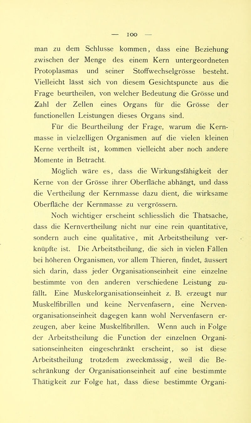 man zu dem Schlüsse kommen, dass eine Beziehung zwischen der Menge des einem Kern untergeordneten Protoplasmas und seiner Stoffwechselgrösse besteht. Vielleicht lässt sich von diesem Gesichtspuncte aus die Frage beurtheilen, von welcher Bedeutung die Grösse und Zahl der Zellen eines Organs für die Grösse der functionellen Leistungen dieses Organs sind. Für die Beurtheilung der Frage, warum die Kern- masse in vielzelligen Organismen auf die vielen kleinen Kerne vertheilt ist, kommen vielleicht aber noch andere Momente in Betracht. Möglich wäre es, dass die Wirkungsfähigkeit der Kerne von der Grösse ihrer Oberfläche abhängt, und dass die Vertheilung der Kernmasse dazu dient, die wirksame Oberfläche der Kernmasse zu vergrössern. Noch wichtiger erscheint schliesslich die Thatsache, dass die Kernvertheilung nicht nur eine rein quantitative, sondern auch eine qualitative, mit Arbeitstheilung ver- knüpfte ist. Die Arbeitstheilung, die sich in vielen Fällen bei höheren Organismen, vor allem Thieren, findet, äussert sich darin, dass jeder Organisationseinheit eine einzelne bestimmte von den anderen verschiedene Leistung zu- fällt. Eine Muskelorganisationseinheit z. B. erzeugt nur Muskelnbrillen und keine Nervenfasern, eine Nerven- organisationseinheit dagegen kann wohl Nervenfasern er- zeugen, aber keine Muskelfibrillen. Wenn auch in Folge der Arbeitstheilung die Function der einzelnen Organi- sationseinheiten eingeschränkt erscheint, so ist diese Arbeitstheilung trotzdem zweckmässig, weil die Be- schränkung der Organisationseinheit auf eine bestimmte Thätigkeit zur Folge hat, dass diese bestimmte Organi-